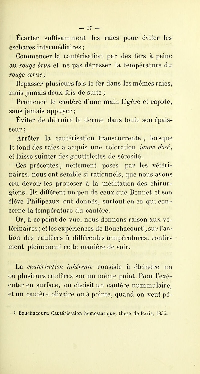 Écarter suffisamment les raies pour éviter les eschares intermédiaires ; Commencer la cautérisation par des fers à peine au rouge brun et ne pas dépasser la température du rouge cerise ; Repasser plusieurs fois le fer dans les mêmes raies, mais jamais deux fois de suite ; Promener le cautère d’une main lég*ère et rapide, sans jamais appuyer ; Éviter de détruire le derme dans toute son épais- seur ; Arrêter la cautérisation transcurrente , lorsque le fond des raies a acquis une coloration jaune doré, et laisse suinter des gmittclettes de sérosité. Ces préceptes, nettement posés par les vétéri- naires, nous ont semblé si rationnels, que nous avons cru devoir les proposer à la méditation des chirur- giens. Ils diffèrent un peu de ceux que Bonnet et son élève Philipeaux ont donnés, surtout en ce qui con- cerne la température du cautère. Or, à ce point de vue, nous donnons raison aux vé- térinaires; elles expériences de Bouchacourt1,sur l'ac- tion des cautères à différentes températures, confir- ment pleinement cette manière de voir. La cautérisation inhérente consiste à éteindre un ou plusieurs cautères sur un même point. Pour l’exé- cuter en surface, on choisit un cautère nummulaire, et un cautère olivaire ou à pointe, quand on veut pé- 1 Boucbacourt. Cautérisation hémostatique, thèse de Paris, 1836.