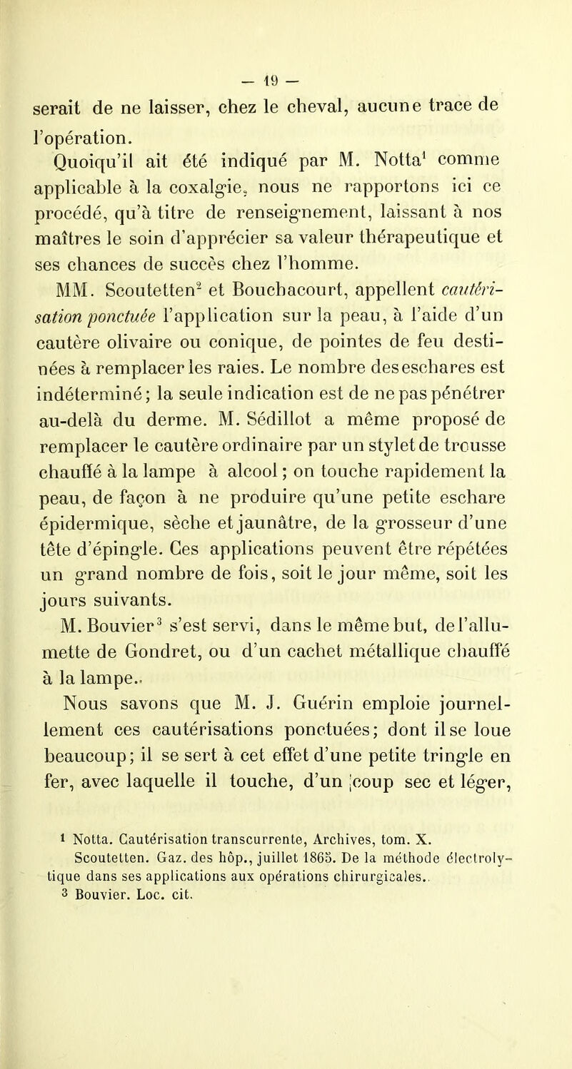 serait de ne laisser, chez le cheval, aucune trace de l’opération. Quoiqu’il ait été indiqué par M. Notta1 comme applicable à la coxalgie, nous ne rapportons ici ce procédé, qu’à titre de renseignement, laissant à nos maîtres le soin d’apprécier sa valeur thérapeutique et ses chances de succès chez l’homme. MM. Scoutetten2 et Bouchacourt, appellent cautéri- sation ponctuée l’application sur la peau, à l’aide d’un cautère olivaire ou conique, de pointes de feu desti- nées à remplacer les raies. Le nombre des eschares est indéterminé; la seule indication est de ne pas pénétrer au-delà du derme. M. Sédillot a même proposé de remplacer le cautère ordinaire par un stylet de trousse chauffé à la lampe à alcool ; on touche rapidement la peau, de façon à ne produire qu’une petite eschare épidermique, sèche et jaunâtre, de la grosseur d’une tête d’épingle. Ces applications peuvent être répétées un grand nombre de fois, soit le jour même, soit les jours suivants. M. Bouvier3 s’est servi, dans le même but, de l’allu- mette de Gondret, ou d’un cachet métallique chauffé à la lampe.. Nous savons que M. J. Guérin emploie journel- lement ces cautérisations ponctuées; dont il se loue beaucoup; il se sert à cet effet d’une petite tringle en fer, avec laquelle il touche, d’un jcoup sec et léger, i Notta. Cautérisation transcurrente, Archives, tom. X. Scoutetten. Gaz. des hôp., juillet 1863. De la méthode électroly- tique dans ses applications aux opérations chirurgicales. 3 Bouvier. Loc. cit.