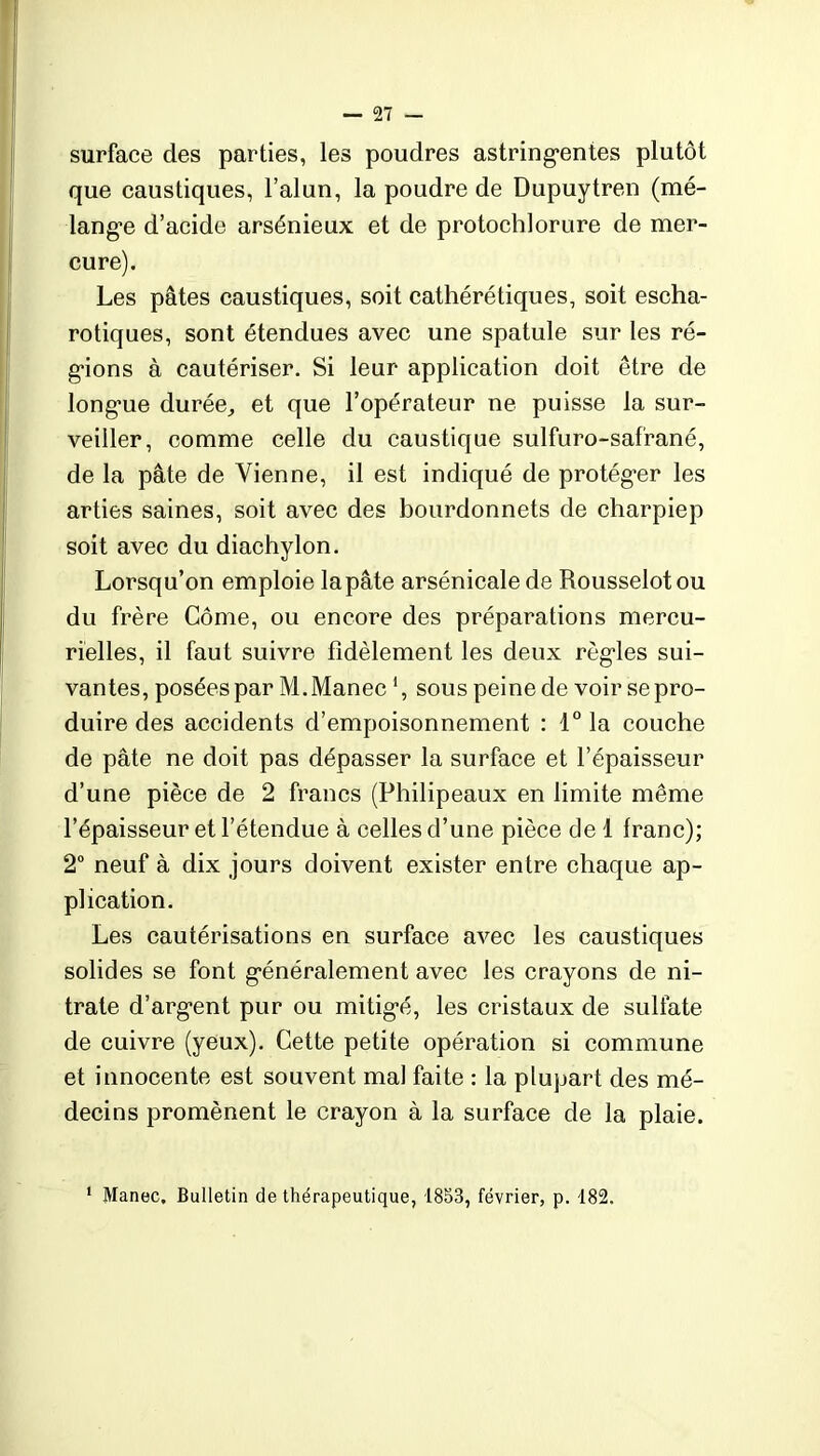 surface des parties, les poudres astringentes plutôt que caustiques, l’alun, la poudre de Dupuytren (mé- lange d’acide arsénieux et de protochlorure de mer- cure). Les pâtes caustiques, soit cathérétiques, soit escha- rotiques, sont étendues avec une spatule sur les ré- gions à cautériser. Si leur application doit être de longue durée, et que l’opérateur ne puisse la sur- veiller, comme celle du caustique sulfuro-safrané, de la pâte de Vienne, il est indiqué de protéger les arties saines, soit avec des bourdonnets de charpiep soit avec du diachylon. Lorsqu’on emploie lapâte arsénicalede Rousselotou du frère Corne, ou encore des préparations mercu- rielles, il faut suivre fidèlement les deux règles sui- vantes, posées par M.Manec *, sous peine de voir se pro- duire des accidents d’empoisonnement : 1° la couche de pâte ne doit pas dépasser la surface et l’épaisseur d’une pièce de 2 francs (Philipeaux en limite même l’épaisseur et l’étendue à celles d’une pièce de 1 franc); 2° neuf à dix jours doivent exister entre chaque ap- plication. Les cautérisations en surface avec les caustiques solides se font généralement avec les crayons de ni- trate d’argent pur ou mitigé, les cristaux de sulfate de cuivre (yeux). Cette petite opération si commune et innocente est souvent mal faite : la plupart des mé- decins promènent le crayon à la surface de la plaie. 1 Manec, Bulletin de thérapeutique, 1853, février, p. 182.