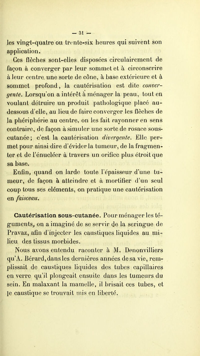 les vingt-quatre ou trente-six heures qui suivent son application. Ges flèches sont-elles disposées circulairement de façon à converger par leur sommet et à circonscrire à leur centra une sorte de cône, à base extérieure et à sommet profond, la cautérisation est dite conver- gente. Lorsqu’on a intérêt à ménager la peau, tout en voulant détruire un produit pathologique placé au- dessous d’elle, au lieu de faire converger les flèches de la phériphérie au centre, on les fait rayonner en sens contraire, de façon à simuler une sorte de rosace sous- cutanée; c’est la cautérisation divergente. Elle per- met pour ainsi dire d’évider la tumeur, de la fragmen- ter et de l’énucléer à travers un orifice plus étroit que sa base. Enfin, quand on larde toute l’épaisseur d’une tu- meur, de façon à atteindre et à mortifier d’un seul coup tous ses éléments, on pratique une cautérisation en faisceau. Cautérisation sous-cutanée. Pour ménager les té- guments, on a imaginé de se servir de la seringue de Pravaz, afin d’injecter les caustiques liquides au mi- lieu des tissus morbides. Nous avons entendu raconter à M. Denonvilliers qu’A. Bérard, dans les dernières années de sa vie, rem- plissait de caustiques liquides des tubes capillaires en verre qu’il plongeait ensuite dans les tumeurs du sein. En malaxant la mamelle, il brisait ces tubes, et Je caustique se trouvait mis en liberté.