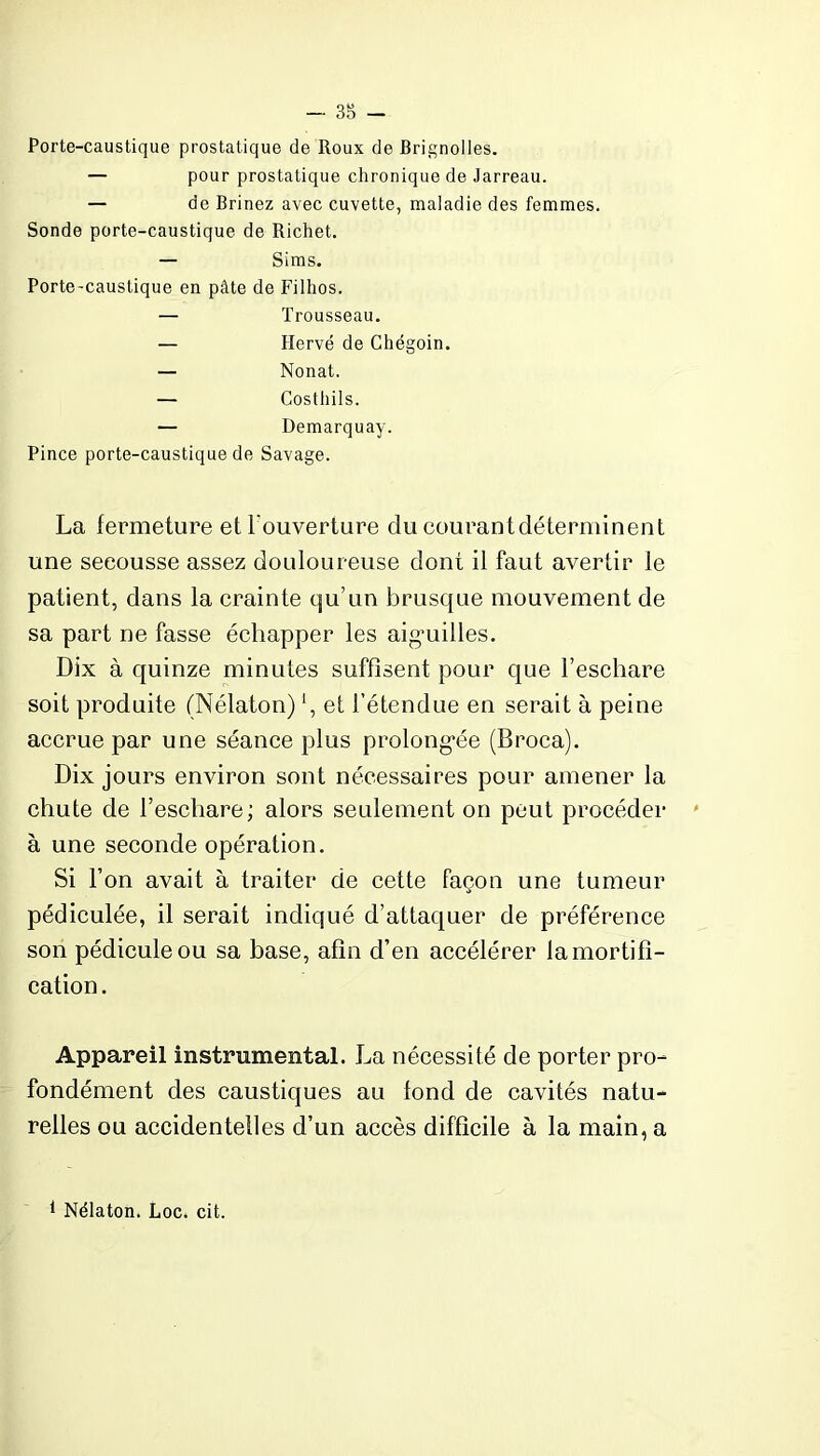 — 38 - Porte-caustique prostatique de Roux de Brignolles. — pour prostatique chronique de Jarreau. — de Brinez avec cuvette, maladie des femmes. Sonde porte-caustique de Richet. — Sims. Porte-caustique en pâte de Filhos. — Trousseau. — Hervé de Chégoin. — Nonat. — Costhils. — Demarquay. Pince porte-caustique de Savage. La fermeture et l'ouverture du courantdéterminent une seeousse assez douloureuse dont il faut avertir le patient, dans la crainte qu’un brusque mouvement de sa part ne fasse échapper les aiguilles. Dix à quinze minutes suffisent pour que l’eschare soit produite (Nélaton) *, et l’étendue en serait à peine accrue par une séance plus prolongée (Broca). Dix jours environ sont nécessaires pour amener la chute de l’eschare; alors seulement on peut procéder à une seconde opération. Si l’on avait à traiter de cette façon une tumeur pédiculée, il serait indiqué d’attaquer de préférence son pédicule ou sa base, afin d’en accélérer la mortifi- cation. Appareil instrumental. La nécessité de porter pro- fondément des caustiques au fond de cavités natu- relles ou accidentelles d’un accès difficile à la main, a 1 Nélaton. Loc. cit.