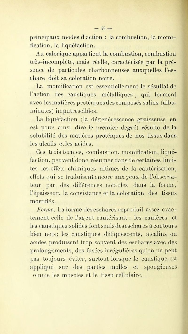principaux modes d’action : la combustion, la momi- fication, la liquéfaction. Au calorique appartient la combustion, combustion très-incomplète, mais réelle, caractérisée par la pré- sence de particules charbonneuses auxquelles l’es- chare doit sa coloration noire. La momification est essentiellement le résultat de l’action des caustiques métalliques , qui forment avec les matières protéiques des composés salins (albu- minates) imputrescibles. La liquéfaction (la dégénérescence graisseuse en est pour ainsi dire le premier degré) résulte de la solubilité des matières protéiques de nos tissus dans les alcalis elles acides. Ces trois termes, combustion, momification, liqué- faction, peuvent donc résumer dans de certaines limi- tes les effets chimiques ultimes de la cautérisation, effets qui se traduisent encore aux yeux de l’observa- teur par des différences notables dans la forme, l'épaisseur, la consistance et la coloration des tissus mortifiés. Forme. La forme des eschares reproduit assez exac- tement celle de l’agent cautérisant : les cautères et les caustiques solides font seuls des eschares à contours bien nets; les caustiques déliquescents, alcalins ou acides produisent trop souvent des eschares avec des prolongements, des fusées irrég’ulières qu’on ne peut pas toujours éviter, surtout lorsque le caustique est appliqué sur des parties molles et spongieuses omme les muscles et le tissu cellulaire.