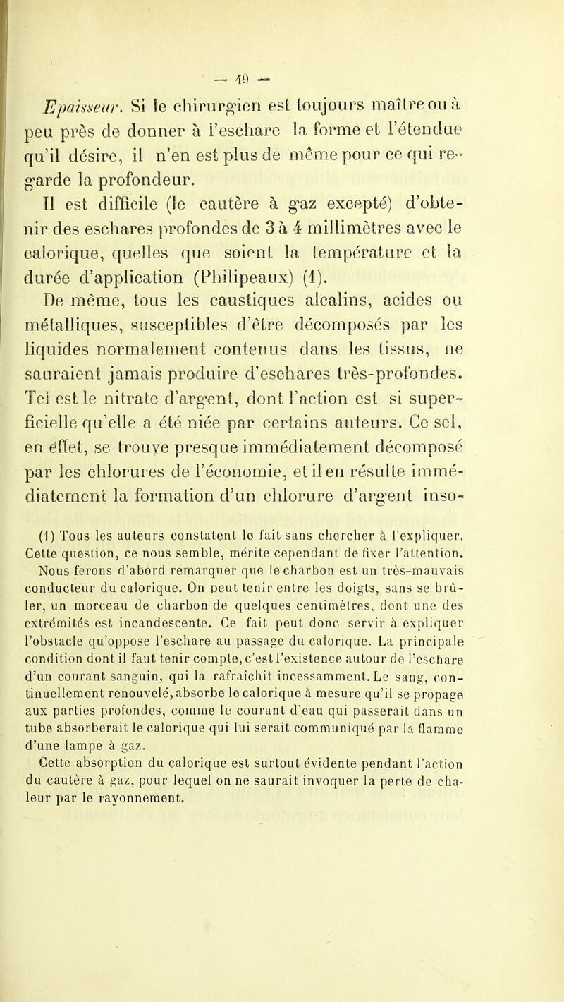 Epaisseur. Si le chirurgien est toujours maître ou à peu près de donner à l’eschare la forme et l’étendue qu’il désire, il n’en est plus de même pour ce qui re- garde la profondeur. Il est difficile (le cautère à gaz excepté) d’obte- nir des eschares profondes de 3 à 4 millimètres avec le calorique, quelles que soient la température et la durée d’application (Philipeaux) (1). De même, tous les caustiques alcalins, acides ou métalliques, susceptibles d’être décomposés par les liquides normalement contenus dans les tissus, ne sauraient jamais produire d’eschares très-profondes. Tel est le nitrate d’argent, dont l’action est si super- ficielle qu elle a été niée par certains auteurs. Ce sel, en effet, se trouve presque immédiatement décomposé par les chlorures de l’économie, et il en résulte immé- diatement la formation d’un chlorure d’argent inso- (I) Tous les auteurs constatent le fait sans chercher à l’expliquer. Cette question, ce nous semble, mérite cependant de fixer l’attention. Nous ferons d’abord remarquer que le charbon est un très-mauvais conducteur du calorique. On peut tenir entre les doigts, sans se brû- ler, un morceau de charbon de quelques centimètres, dont une des extrémités est incandescente. Ce fait peut donc servir à expliquer l’obstacle qu’oppose l’eschare au passage du calorique. La principale condition dont il faut tenir compte, c’est l’existence autour de l’eschare d’un courant sanguin, qui la rafraîchit incessamment. Le sang, con- tinuellement renouvelé, absorbe le calorique à mesure qu’il se propage aux parties profondes, comme le courant d’eau qui passerait dans un tube absorberait le calorique qui lui serait communiqué par la flamme d’une lampe à gaz. Cette absorption du calorique est surtout évidente pendant l’action du cautère à gaz, pour lequel on ne saurait invoquer la perte de cha- leur par le rayonnement,