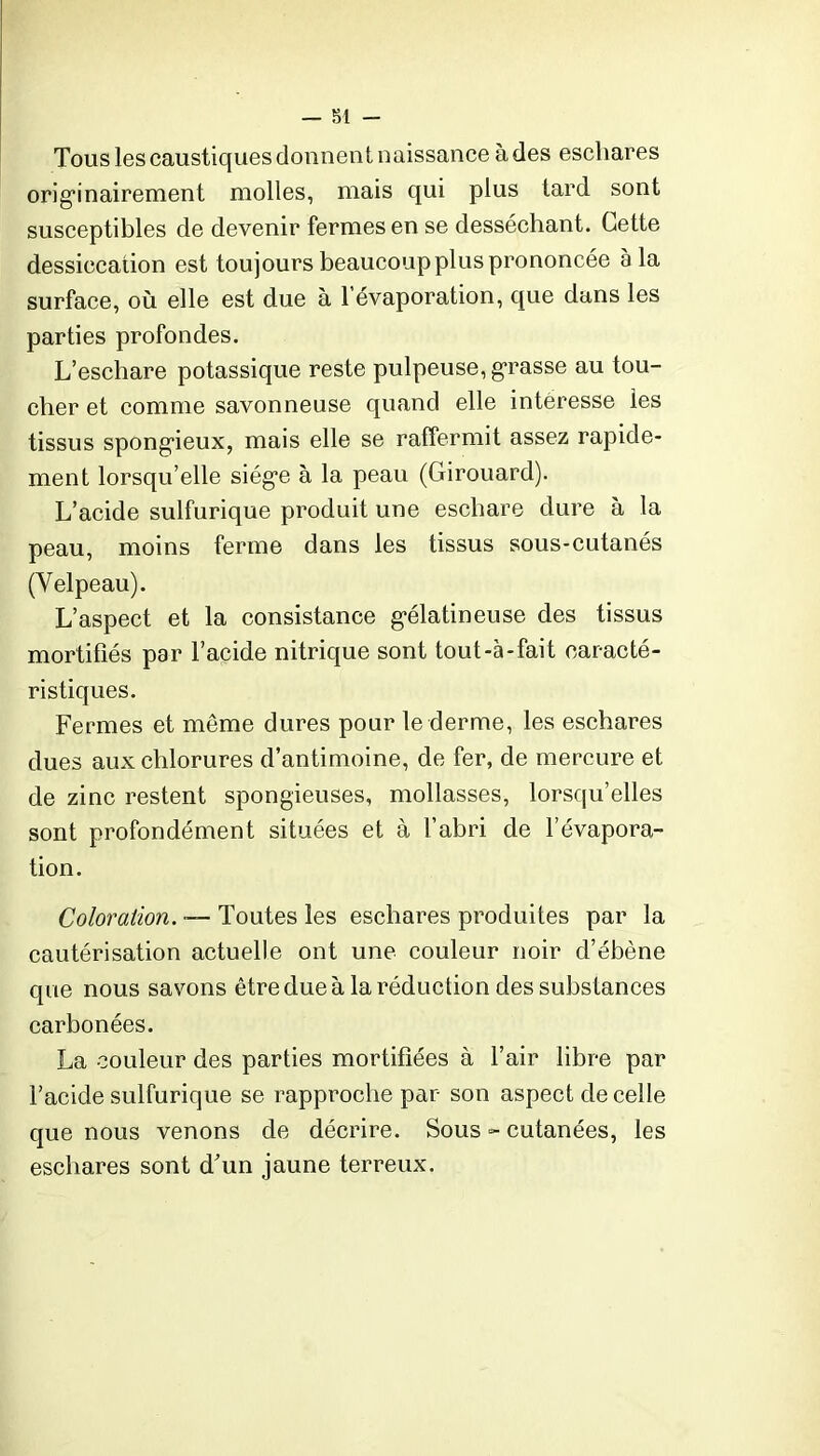 Tous les caustiques donnent naissance à des eschares originairement molles, mais qui plus tard sont susceptibles de devenir fermes en se desséchant. Cette dessiccation est toujours beaucoup plus prononcée à la surface, où elle est due à l’évaporation, que dans les parties profondes. L’eschare potassique reste pulpeuse, grasse au tou- cher et comme savonneuse quand elle interesse les tissus spongieux, mais elle se raffermit assez rapide- ment lorsqu’elle siège à la peau (Girouard). L’acide sulfurique produit une eschare dure à la peau, moins ferme dans les tissus sous-cutanés (Velpeau). L’aspect et la consistance gélatineuse des tissus mortifiés par l’acide nitrique sont tout-à-fait caracté- ristiques. Fermes et meme dures pour le derme, les eschares dues aux chlorures d’antimoine, de fer, de mercure et de zinc restent spongieuses, mollasses, lorsqu’elles sont profondément situées et à l’abri de l’évapora- tion. Coloration. — Toutes les eschares produites par la cautérisation actuelle ont une couleur noir d’ébène que nous savons être due à la réduction des substances carbonées. La couleur des parties mortifiées à l’air libre par l’acide sulfurique se rapproche par- son aspect de celle que nous venons de décrire. Sous =- cutanées, les eschares sont d’un jaune terreux.