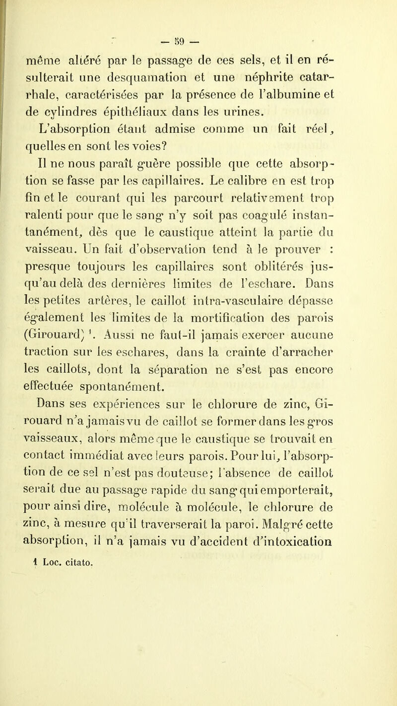 même altéré par le passage de ces sels, et il en ré- sulterait une desquamation et une néphrite catar- rhale, caractérisées par la présence de l’albumine et de cylindres épithéliaux dans les urines. L’absorption étant admise comme un fait réel , quelles en sont les voies? Il ne nous paraît guère possible que cette absorp- tion se fasse par les capillaires. Le calibre en est trop fin et le courant qui les parcourt relativement trop ralenti pour que le sang n’y soit pas coagulé instan- tanément, dès que le caustique atteint la partie du vaisseau. Un fait d’observation tend à le prouver : presque toujours les capillaires sont oblitérés jus- qu’au delà des dernières limites de l’eschare. Dans les petites artères, le caillot intra-vasculaire dépasse également les limites de la mortification des parois (Girouard) Aussi ne faul-il jamais exercer aucune traction sur les eschares, dans la crainte d’arracher les caillots, dont la séparation ne s’est pas encore effectuée spontanément. Dans ses expériences sur le chlorure de zinc, Gi- rouard n’a jamaisvu de caillot se former dans les gros vaisseaux, alors même que le caustique se trouvait en contact immédiat avec leurs parois. Pour lui, l’absorp- tion de ce sel n’est pas douteuse; l'absence de caillot serait due au passage rapide du sang qui emporterait, pour ainsi dire, molécule à molécule, le chlorure de zinc, à mesure qu’il traverserait la paroi. Malgré cette absorption, il n’a jamais vu d’accident d’intoxication 1 Loc. citato.