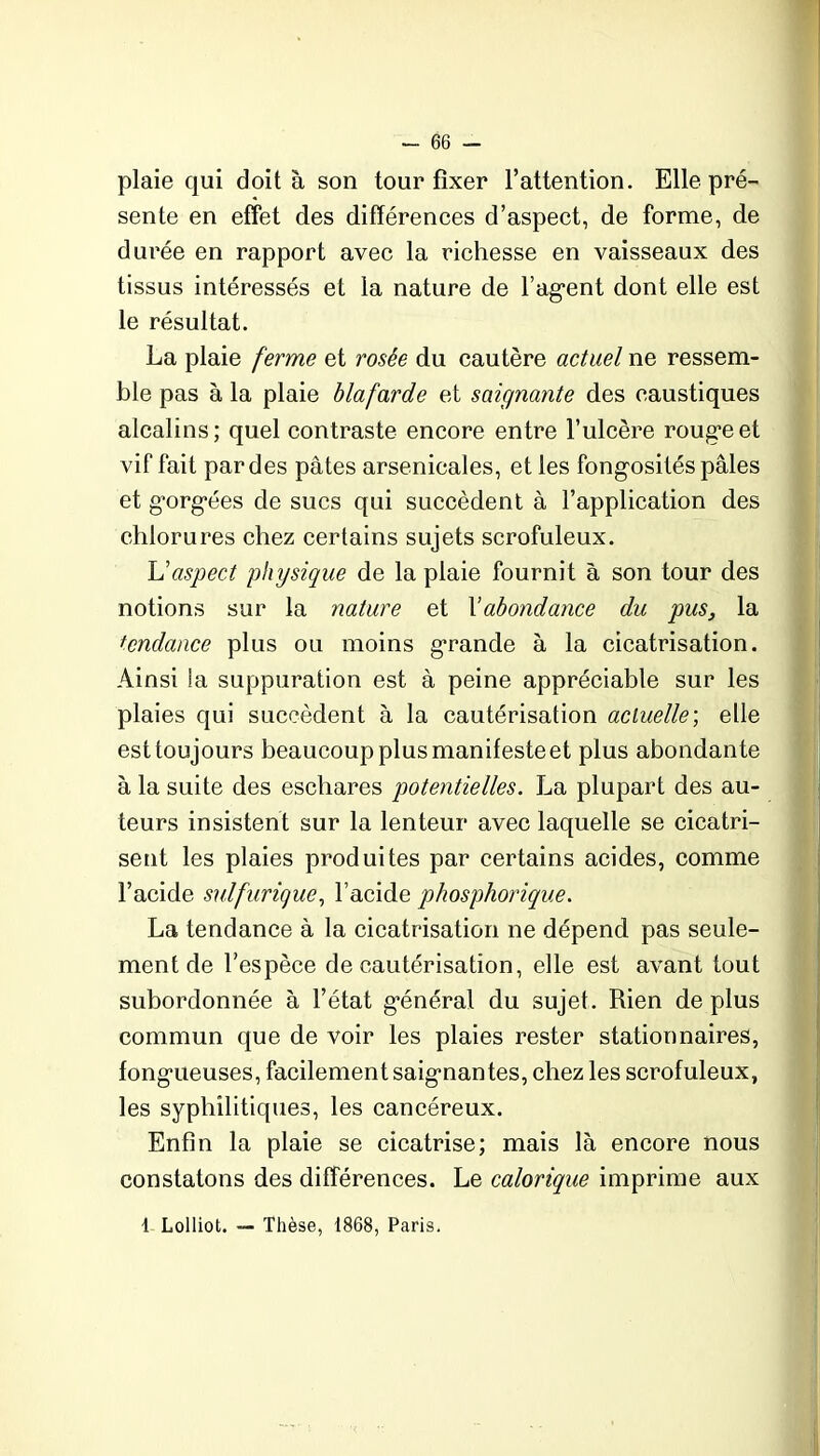 plaie qui doit à son tour fixer l’attention. Elle pré- sente en effet des différences d’aspect, de forme, de durée en rapport avec la richesse en vaisseaux des tissus intéressés et la nature de l’ag'ent dont elle est le résultat. La plaie ferme et rosée du cautère actuel ne ressem- ble pas à la plaie blafarde et saignante des caustiques alcalins; quel contraste encore entre l’ulcère roug’eet vif fait par des pâtes arsenicales, et les fong'osités pâles et g’org-ées de sucs qui succèdent à l’application des chlorures chez certains sujets scrofuleux. L’aspect physique de la plaie fournit à son tour des notions sur la nature et Xabondance du pus, la tendance plus ou moins grande à la cicatrisation. Ainsi la suppuration est à peine appréciable sur les plaies qui succèdent à la cautérisation actuelle; elle est toujours beaucoup plus manifeste et plus abondante à la suite des eschares potentielles. La plupart des au- teurs insistent sur la lenteur avec laquelle se cicatri- sent les plaies produites par certains acides, comme l’acide sulfurique, l’acide phosphorique. La tendance à la cicatrisation ne dépend pas seule- ment de l’espèce de cautérisation, elle est avant tout subordonnée à l’état général du sujet. Rien déplus commun que de voir les plaies rester stationnaires, fong’ueuses, facilement saig-nantes, chez les scrofuleux, les syphilitiques, les cancéreux. Enfin la plaie se cicatrise; mais là encore nous constatons des différences. Le calorique imprime aux 1 Lolliot. — Thèse, 1868, Paris.