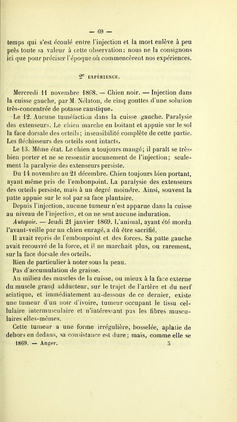 temps qui s’est écoulé entre l’injection et la mort enlève à peu près toute sa valeur à cette observation; nous ne la consignons ici que pour préciser l’époque où commencèrent nos expériences. 2e EXPÉRIENCE. Mercredi 11 novembre 1868. — Chien noir. — Injection dans la cuisse gauche, parM. Nélatou, de cinq gouttes d’une solution très-concentrée de potasse caustique. Le 12. Aucune tuméfaction dans la cuisse gauche. Paralysie des extenseurs. Le chien marche en boitant et appuie sur le sol la face dorsale des orteils: insensibilité complète de cette partie. Les fléchisseurs des orteils sont intacts. Le 13. Même état. Le chien a toujours mangé; il paraît se très- bien porter et ne se ressentir aucunement de l’injection; seule- ment la paralysie des extenseurs persiste. Du 14 novembre au 21 décembre. Chien toujours bien portant, ayant même pris de l’embonpoint. La paralysie des extenseurs des orteils persiste, mais à un degré moindre. Ainsi, souvent la patte appuie sur le sol par sa face plantaire. Depuis l’injection, aucune tumeur n’est apparue dans la cuisse au niveau de l’injection, et on ne sent aucune induration. Autopsie. — Jeudi 21 janvier 1869. L’animal, ayant été mordu l’avant-veille par un chien enragé, a dû être sacrifié. Il avait repris de l’embonpoint et des forces. Sa patte gauche avait recouvré de la force, et il ne marchait plus, ou rarement, sur la face dorsale des orteils. Rien de particulier à noter sous la peau. Pas d’accumulation de graisse. Au milieu des muscles de la cuisse, ou mieux à la face externe du muscle grand adducteur, sur le trajet de l’artère et du nerf sciatique, et immédiatement au-dessous de ce dernier, existe une tumeur d’un noir d’ivoire, tumeur occupant le tissu cel- lulaire intermusculaire et n’intéressant pas les libres muscu- laires elles-mêmes. Cette tumeur a une forme irrégulière, bosselée, aplatie de dehors en dedans, sa consistance est dure; mais, comme elle se 1869. — Anger. 5