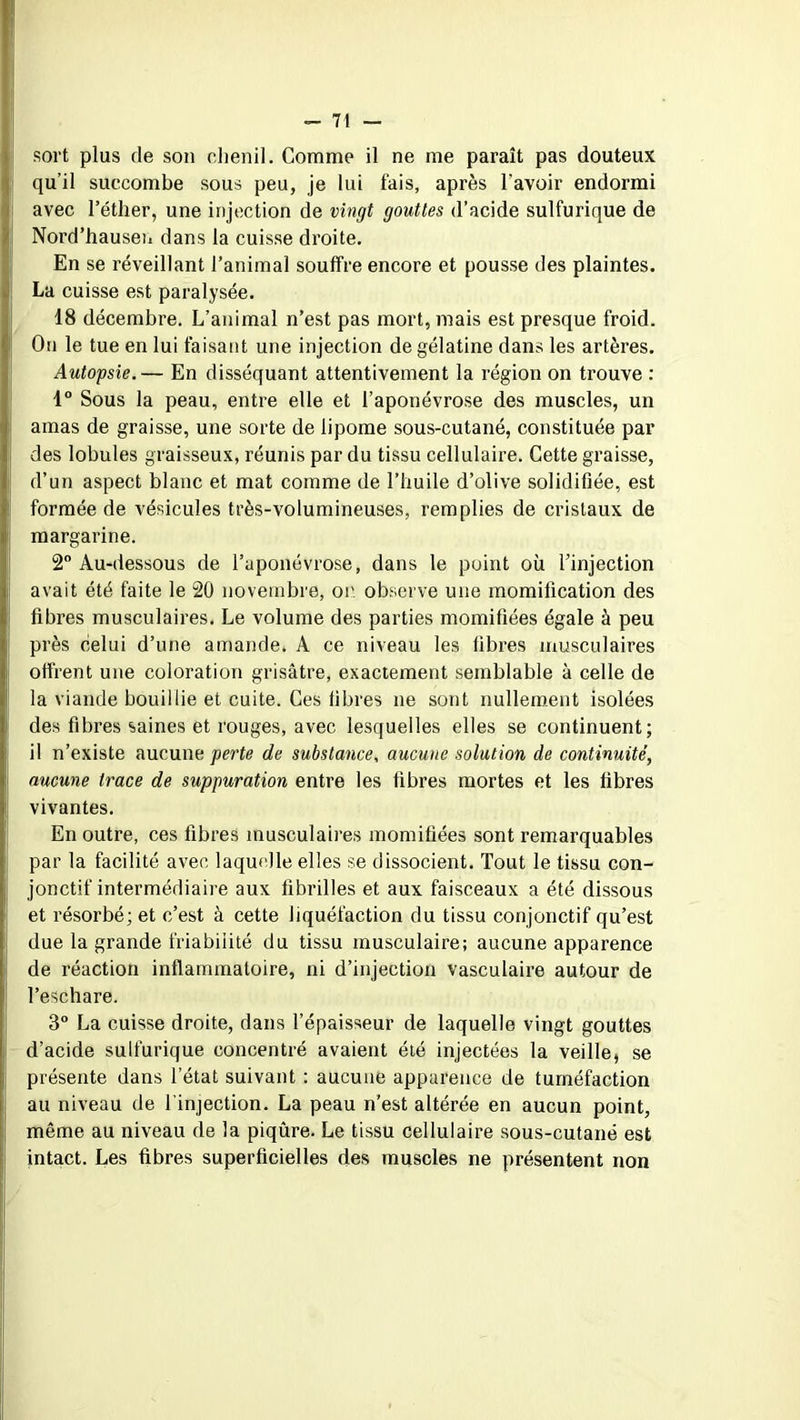 sort plus de son chenil. Comme il ne me paraît pas douteux qu’il succombe sous peu, je lui fais, après l’avoir endormi avec l’éther, une injection de vingt gouttes d’acide sulfurique de Nord’hausen dans la cuisse droite. En se réveillant l’animal souffre encore et pousse des plaintes. La cuisse est paralysée. 18 décembre. L’animal n’est pas mort, mais est presque froid. On le tue en lui faisant une injection de gélatine dans les artères. Autopsie.— En disséquant attentivement la région on trouve : 1° Sous la peau, entre elle et l’aponévrose des muscles, un amas de graisse, une sorte de lipome sous-cutané, constituée par des lobules graisseux, réunis par du tissu cellulaire. Cette graisse, d’un aspect blanc et mat comme de l’huile d’olive solidifiée, est formée de vésicules très-volumineuses, remplies de crislaux de margarine. 2° Au-dessous de l’aponévrose, dans le point où l’injection avait été faite le 20 novembre, or observe une momification des fibres musculaires. Le volume des parties momifiées égale à peu près celui d’une amande. A ce niveau les fibres musculaires offrent une coloration grisâtre, exactement semblable à celle de la viande bouillie et cuite. Ces libres ne sont nullement isolées des fibres saines et rouges, avec lesquelles elles se continuent; il n’existe aucune perte de substance, aucune solution de continuité, aucune trace de suppuration entre les fibres mortes et les fibres vivantes. En outre, ces fibres musculaires momifiées sont remarquables par la facilité avec laquelle elles se dissocient. Tout le tissu con- jonctif intermédiaire aux fibrilles et aux faisceaux a été dissous et résorbé; et c’est à cette liquéfaction du tissu conjonctif qu’est due la grande friabilité du tissu musculaire; aucune apparence de réaction inflammatoire, ni d’injection vasculaire autour de l’eschare. 3° La cuisse droite, dans l’épaisseur de laquelle vingt gouttes d’acide sulfurique concentré avaient été injectées la veille, se présente dans l’état suivant : aucune apparence de tuméfaction au niveau de l'injection. La peau n’est altérée en aucun point, même au niveau de la piqûre. Le tissu cellulaire sous-cutané est intact. Les fibres superficielles des muscles ne présentent non