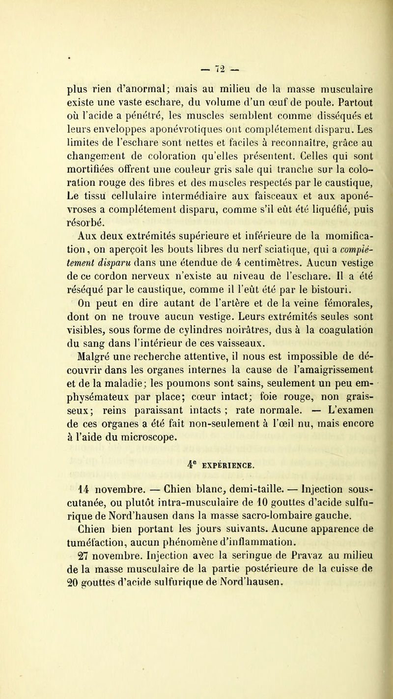 plus rien d’anormal; mais au milieu de la masse musculaire existe une vaste eschare, du volume d’un œuf de poule. Partout où l’acide a pénétré, les muscles semblent comme disséqués et leurs enveloppes aponévrotiques ont complètement disparu. Les limites de l’eschare sont nettes et faciles à reconnaître, grâce au changement de coloration qu’elles présentent. Celles qui sont mortifiées offrent une couleur gris sale qui tranche sur la colo- ration rouge des fibres et des muscles respectés par le caustique, Le tissu cellulaire intermédiaire aux faisceaux et aux aponé- vroses a complètement disparu, comme s’il eût été liquéfié, puis résorbé. Aux deux extrémités supérieure et inférieure de la momifica- tion, on aperçoit les bouts libres du nerf sciatique, qui a complè- tement disparu dans une étendue de 4 centimètres. Aucun vestige de ce cordon nerveux n’existe au niveau de l’eschare. 11 a été réséqué par le caustique, comme il l’eût été par le bistouri. On peut en dire autant de l’artère et de la veine fémorales, dont on ne trouve aucun vestige. Leurs extrémités seules sont visibles, sous forme de cylindres noirâtres, dus à la coagulation du sang dans l’intérieur de ces vaisseaux. Malgré une recherche attentive, il nous est impossible de dé- couvrir dans les organes internes la cause de l’amaigrissement et de la maladie; les poumons sont sains, seulement un peu em- physémateux par place; cœur intact; foie rouge, non grais- seux; reins paraissant intacts ; rate normale. — L’examen de ces organes a été fait non-seulement à l’œil nu, mais encore à l’aide du microscope. 4e EXPÉRIENCE. 44 novembre. — Chien blanc, demi-taille. — Injection sous- cutanée, ou plutôt intra-musculaire de 10 gouttes d’acide sulfu- rique de Nord’hausen dans la masse sacro-lombaire gauche. Chien bien portant les jours suivants. Aucune apparence de tuméfaction, aucun phénomène d’inflammation. 27 novembre. Injection avec la seringue de Pravaz au milieu de la masse musculaire de la partie postérieure de la cuisse de 20 gouttes d’acide sulfurique de Nord’hausen.