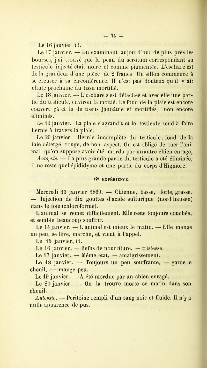 Le 16 janvier, kl. Le 17 janvier. — En examinant aujourd’hui de plus près les bourses, j'ai trouvé que la peau du scrotum correspondant au testicule injecté était noire et comme pigmentée. L’eschare est delà grandeur d’une pièce de 2 francs. Un sillon commence à se creuser à sa circonférence. 11 n’est pas douteux qu’il y ait chute prochaine du tissu mortifié. Le 18 janvier. — L’eschare s’est détachée et avec elle une par- tie du testicule, environ la moitié. Le fond de la plaie est encore couvert çà et là de tissus jaunâtre et mortifiés, non encore éliminés. Le 19 janvier. La plaie s’agrandit et le testicule tend à faire hernie à travers la plaie. Le 20 janvier. Hernie incomplète du testicule; fond delà laie détergé, rouge, de bon aspect. On est obligé de tuer l’ani- mal, qu’on suppose avoir été mordu par un autre chien enragé, Autopsie. — La plus grande partie du testicule a été éliminée, il ne reste quel’épididyme et une partie du corps d’Higmore. 6e expérience. Mercredi 13 janvier 1869. — Chienne, basse, forte, grasse. — Injection de dix gouttes d’acide sulfurique (nord’hausen) dans le foie (chloroforme). L’animal se remet difficilement. Elle reste toujours couchée, et semble beaucoup souffrir. Le 14 janvier. — L’animal est mieux le matin. — Elle mange un peu, se lève, marche, et vient à l’appel. Le 1S janvier, id. Le 16 janvier. — Refus de nourriture, — tristesse. Le 17 janvier. — Même état, — amaigrissement. Le 18 janvier. — Toujours un peu souffrante, — garde le chenil, — mange peu. Le 19 janvier. — A été mordue par un chien enragé. Le 20 janvier. — On la trouve morte ce matin dans son chenil. Autopsie. — Péritoine rempli d’un sang noir et fluide. Il n’y a nulle apparence de pus.