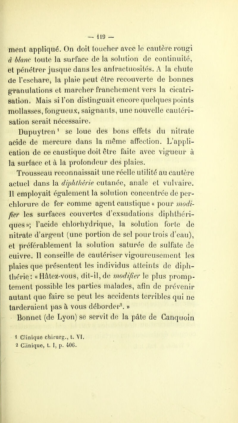419 — ment appliqué. On doit toucher avec le cautère rougi à blanc toute la surface de la solution de continuité, et pénétrer jusque dans les anfractuosités. A la chute de l’eschare, la plaie peut être recouverte de bonnes granulations et marcher franchement vers la cicatri- sation. Mais si l’on distinguait encore quelques points mollasses, fongueux, saignants, une nouvelle cautéri- sation serait nécessaire. Dupuytren1 se loue des bons effets du nitrate acide de mercure dans la même affection. L’appli- cation de ce caustique doit être faite avec vigueur à la surface et à la profondeur des plaies. Trousseau reconnaissait une réelle utilité au cautère actuel dans la diphthérie cutanée, anale et vulvaire. Il employait également la solution concentrée deper- chlorure de fer comme agent caustique « pour modi- fier les surfaces couvertes d’exsudations diphthéri- ques»; l’acide chlorhydrique, la solution forte de nitrate d’argent (une portion de sel pour trois d’eau), et préférablement la solution saturée de sulfate de cuivre. Il conseille de cautériser vigoureusement les plaies que présentent les individus atteints de diph- thérie: «Hâtez-vous, dit-il, de modifier le plus promp- tement possible les parties malades, afin de prévenir autant que faire se peut les accidents terribles qui ne tarderaient pas à vous déborder2. » Bonnet (de Lyon) se servit de la pâte de Canquoin t Clinique chirurg., t. YI. 2 Clinique, t. I, p. 406.