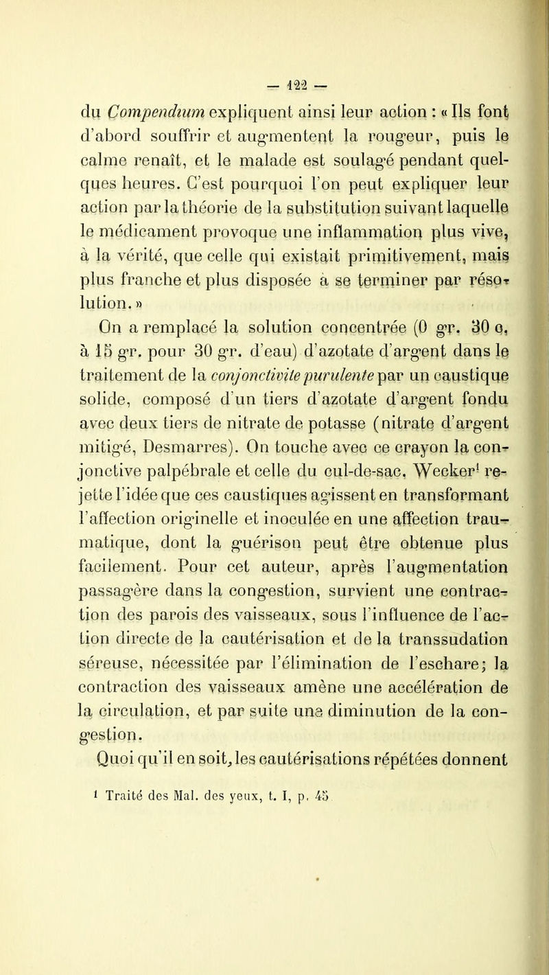du Compendium expliquent ainsi leur action : « Ils font d’abord souffrir et augmentent la rougeur, puis le calme renaît, et le malade est soulag’é pendant quel- ques heures. C’est pourquoi l’on peut expliquer leur action par la théorie de la substitution suivant laquelle le médicament provoque une inflammation plus vive, à la vérité, que celle qui existait primitivement, mais plus franche et plus disposée a se terminer par réso- lution. » On a remplacé la solution concentrée (0 gr. 30 o, à 15 gr. pour 30 gr. d’eau) d’azotate d’argent dans le traitement de la conjonctivite purulente par un caustique solide, composé d'un tiers d’azotate d’argent fondu avec deux tiers de nitrate de potasse (nitrate d’argent mitigé, Desmarres). On touche avec ce crayon la con- jonctive palpébrale et celle du cul-de-sac, Wecker1 re- jette l’idée que ces caustiques agissent en transformant l’affection originelle et inoculée en une affection trau- matique, dont la guérison peut être obtenue plus facilement. Pour cet auteur, après l’augmentation passagère dans la congestion, survient une contrac- tion des parois des vaisseaux, sous l’influence de l’ac- tion directe de la cautérisation et de la transsudation séreuse, nécessitée par l’élimination de l’eschare; la contraction des vaisseaux amène une accélération de la circulation, et par suite une diminution de la con- gestion. Quoi qu’il en soit,, les cautérisations répétées donnent i Traité des Mal. des yeux, t. I, p, 45