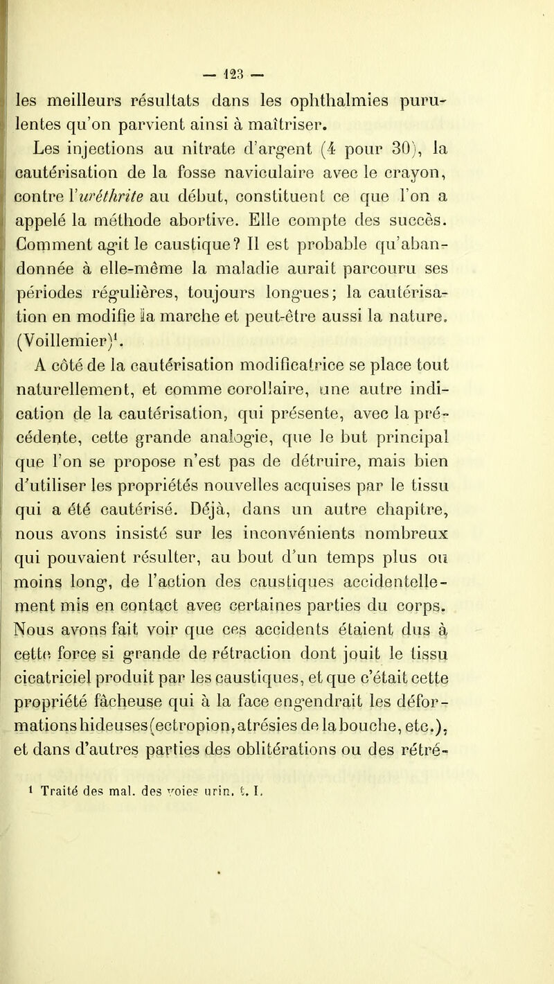 les meilleurs résultats clans les ophthalmies puru- lentes qu’on parvient ainsi à maîtriser. Les injections au nitrate d’argent (4 pour 30), la cautérisation de la fosse naviculaire avec le crayon, contre Xuréthrite au début, constituent ce que l’on a appelé la méthode abortive. Elle compte des succès. Comment agit le caustique? Il est probable qu’aban- donnée à elle-même la maladie aurait parcouru ses périodes régulières, toujours longues; la cautérisa- tion en modifie la marche et peut-être aussi la nature. (Voillemier)1. A côté de la cautérisation modificatrice se place tout naturellement, et comme corollaire, une autre indi- cation de la cautérisation, qui présente, avec la pré- cédente, cette grande analogie, que le but principal que l’on se propose n’est pas de détruire, mais bien d'utiliser les propriétés nouvelles acquises par le tissu qui a été cautérisé. Déjà, dans un autre chapitre, nous avons insisté sur les inconvénients nombreux qui pouvaient résulter, au bout d’un temps plus ou moins long, de faction des caustiques accidentelle- ment mis en contact avec certaines parties du corps. Nous avons fait voir que ces accidents étaient dus à cette force si grande de rétraction dont jouit le tissu cicatriciel produit par les caustiques, et que c’était cette propriété fâcheuse qui à la face engendrait les défor - mationshideuses(ectropion,atrésies de labouche, etc.), et dans d’autres parties des oblitérations ou des rétré- 1 Traité des mal. des voie? nrin. t, ï.