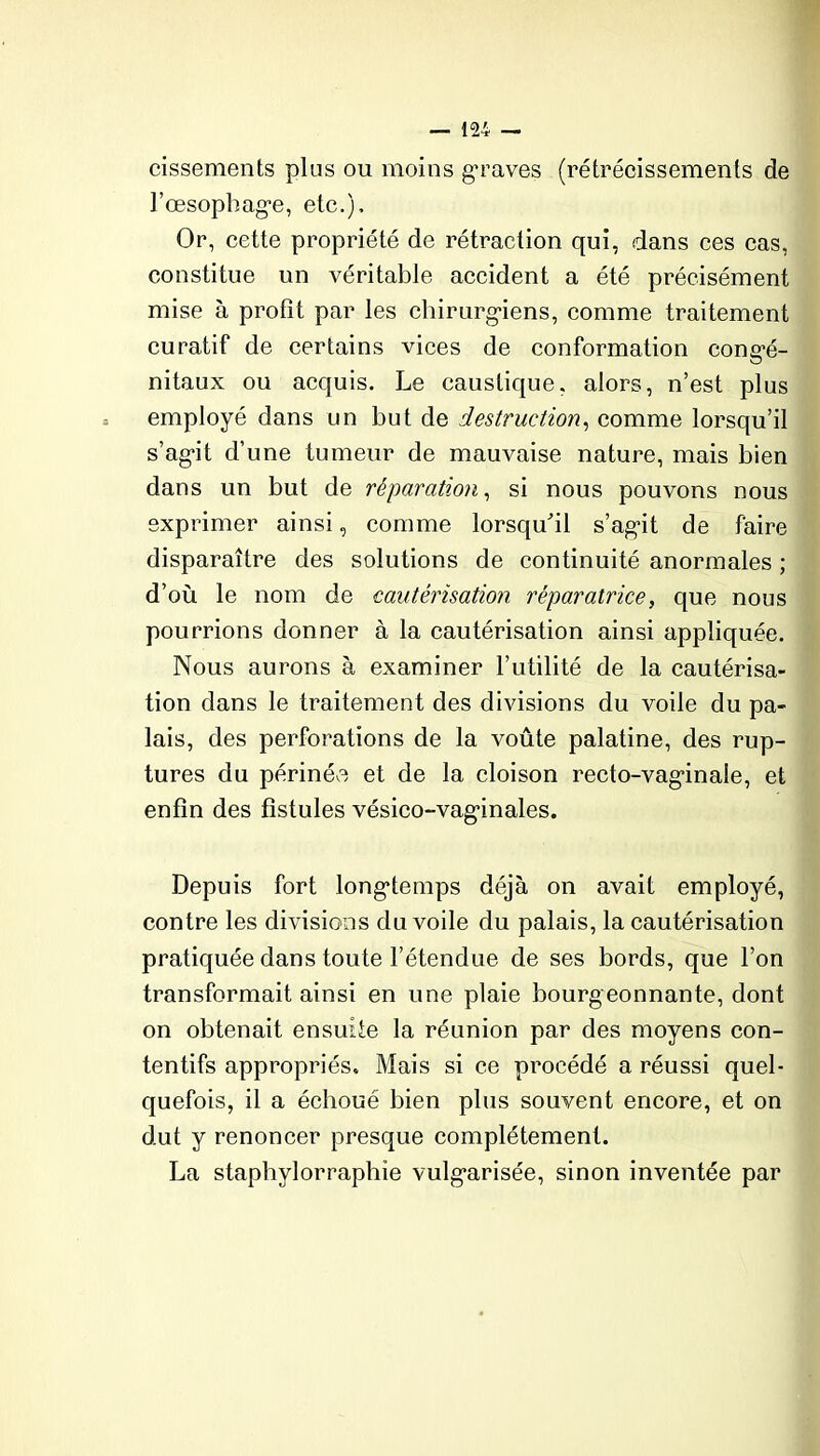 cissements plus ou moins graves (rétrécissements de l’œsophage, etc.). Or, cette propriété de rétraction qui, dans ces cas, constitue un véritable accident a été précisément mise à profit par les chirurgiens, comme traitement curatif de certains vices de conformation congé- nitaux ou acquis. Le caustique, alors, n’est plus employé dans un but de destruction, comme lorsqu’il s’agit d’une tumeur de mauvaise nature, mais bien dans un but de réparation, si nous pouvons nous exprimer ainsi, comme lorsqu'il s’agit de faire disparaître des solutions de continuité anormales ; d’où le nom de cautérisation réparatrice, que nous pourrions donner à la cautérisation ainsi appliquée. Nous aurons à examiner l’utilité de la cautérisa- tion dans le traitement des divisions du voile du pa- lais, des perforations de la voûte palatine, des rup- tures du périnée et de la cloison recto-vaginale, et enfin des fistules vésico-vaginales. Depuis fort longtemps déjà on avait employé, contre les divisions du voile du palais, la cautérisation pratiquée dans toute l’étendue de ses bords, que l’on transformait ainsi en une plaie bourgeonnante, dont on obtenait ensuite la réunion par des moyens con- tentifs appropriés. Mais si ce procédé a réussi quel- quefois, il a échoué bien plus souvent encore, et on dut y renoncer presque complètement. La staphylorraphîe vulgarisée, sinon inventée par