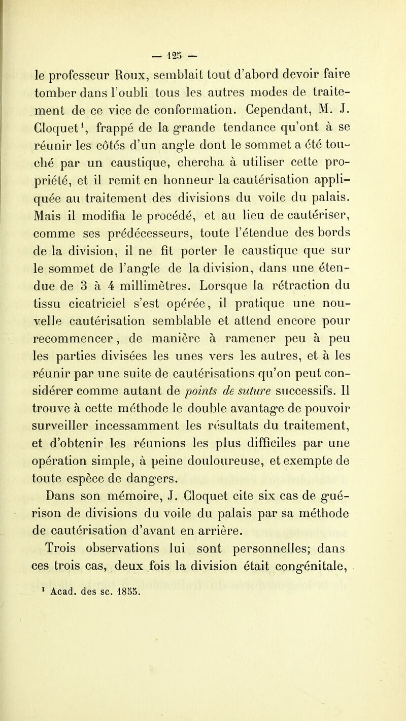 le professeur Roux, semblait tout d’abord devoir faire tomber dans l’oubli tous les autres modes de traite- ment de ce vice de conformation. Cependant, M. J. Cloquet1, frappé de la grande tendance qu’ont à se réunir les côtés d’un ang-le dont le sommet a été tou- ché par un caustique, chercha à utiliser cette pro- priété, et il remit en honneur la cautérisation appli- quée au traitement des divisions du voile du palais. Mais il modifia le procédé, et au lieu de cautériser, comme ses prédécesseurs, toute l’étendue des bords de la division, il ne fît porter le caustique que sur le sommet de l’angde de la division, dans une éten- due de 3 à 4 millimètres. Lorsque la rétraction du tissu cicatriciel s’est opérée, il pratique une nou- velle cautérisation semblable et attend encore pour recommencer, de manière à ramener peu à peu les parties divisées les unes vers les autres, et à les réunir par une suite de cautérisations qu’on peut con- sidérer comme autant de points de suture successifs. 11 trouve à cette méthode le double avantage de pouvoir surveiller incessamment les résultats du traitement, et d’obtenir les réunions les plus difficiles par une opération simple, à peine douloureuse, et exempte de toute espèce de dangers. Dans son mémoire, J. Cloquet cite six cas de g’ué- rison de divisions du voile du palais par sa méthode de cautérisation d’avant en arrière. Trois observations lui sont personnelles; dans ces trois cas, deux fois la division était cong*énitale, 1 Acad, des sc. 1855.