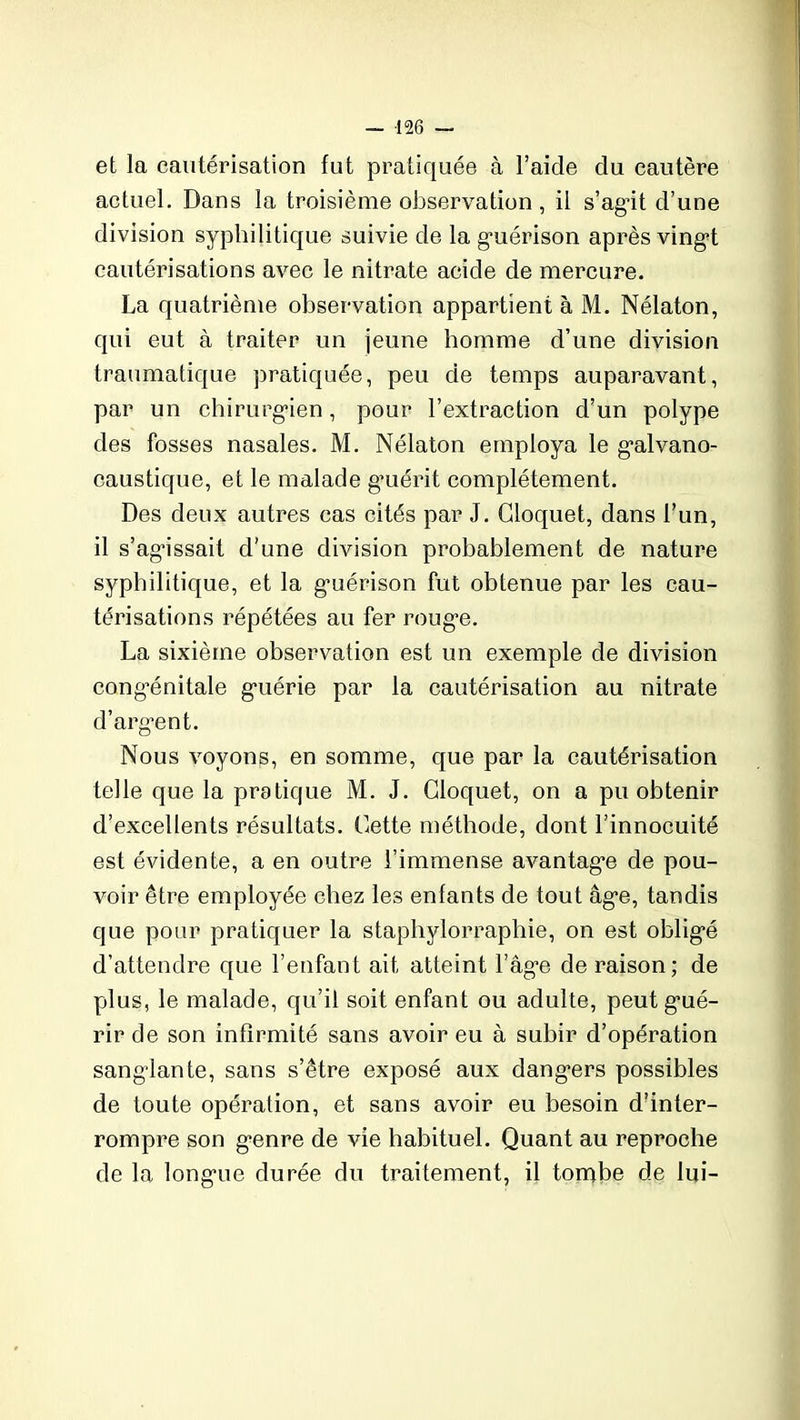 et la cautérisation fut pratiquée à l’aide du cautère actuel. Dans la troisième observation , il s’agit d’une division syphilitique suivie de la guérison après vingt cautérisations avec le nitrate acide de mercure. La quatrième observation appartient à M. Nélaton, qui eut à traiter un jeune homme d’une division traumatique pratiquée, peu de temps auparavant, par un chirurgien, pour l’extraction d’un polype des fosses nasales. M. Nélaton employa le galvano- caustique, et le malade gmérit complètement. Des deux autres cas cités par J. Gloquet, dans l’un, il s’agissait d’une division probablement de nature syphilitique, et la guérison fut obtenue par les cau- térisations répétées au fer roug’e. La sixième observation est un exemple de division congénitale guérie par la cautérisation au nitrate d’argent. Nous voyons, en somme, que par la cautérisation telle que la pratique M. J. Gloquet, on a pu obtenir d’excellents résultats. Gette méthode, dont l’innocuité est évidente, a en outre l’immense avantage de pou- voir être employée chez les enfants de tout âge, tandis que pour pratiquer la staphylorraphie, on est obligé d’attendre que l’enfant ait atteint l’âge de raison; de plus, le malade, qu’il soit enfant ou adulte, peut gué- rir de son infirmité sans avoir eu à subir d’opération sanglante, sans s’être exposé aux dangers possibles de toute opération, et sans avoir eu besoin d’inter- rompre son genre de vie habituel. Quant au reproche de la longue durée du traitement, il tombe de lui-