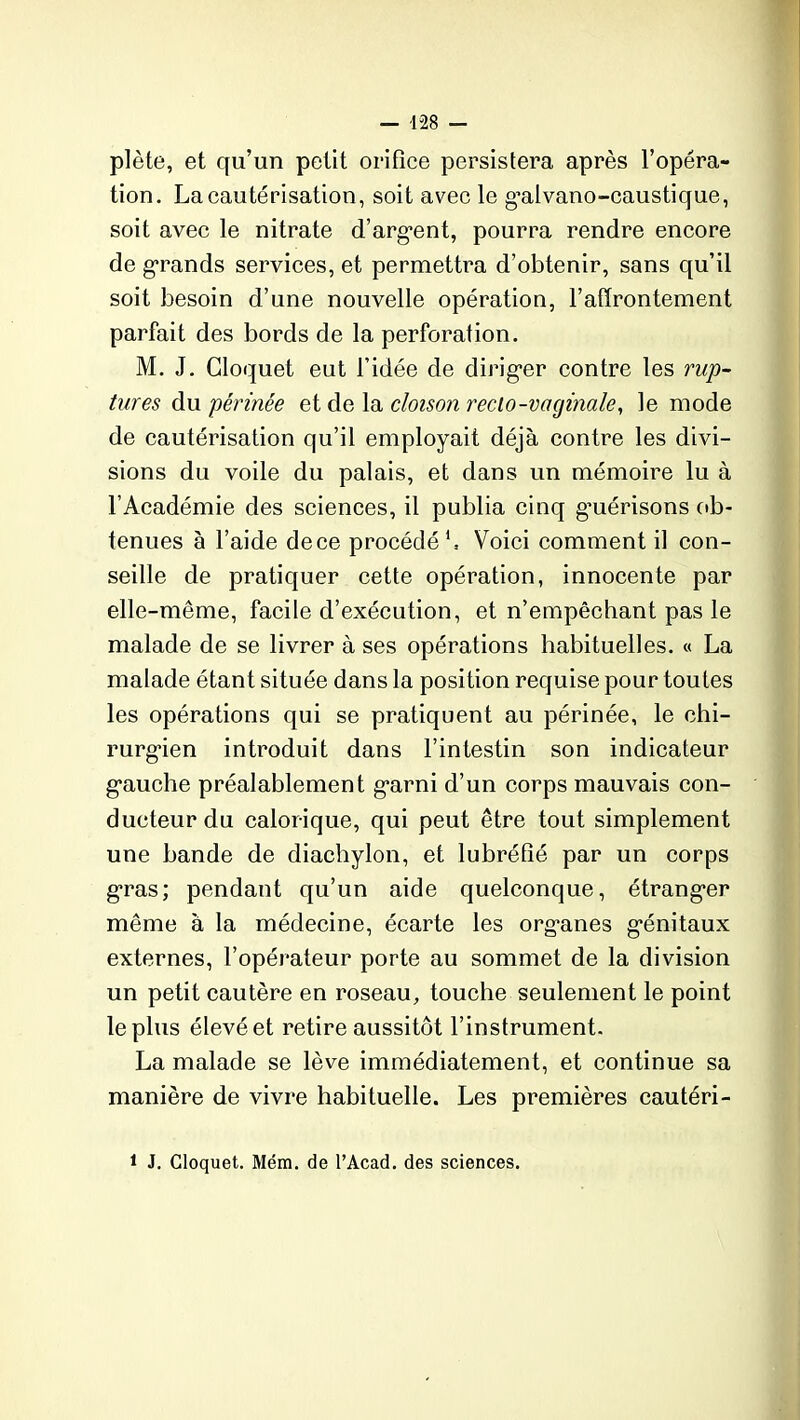 plète, et qu’un petit orifice persistera après l’opéra- tion. La cautérisation, soit avec le g’alvano-caustique, soit avec le nitrate d’arg’ent, pourra rendre encore de grands services, et permettra d’obtenir, sans qu’il soit besoin d’une nouvelle opération, l’affrontement parfait des bords de la perforation. M. J. Gloquet eut l’idée de dirig*er contre les rup- tures du périnée et de la cloison reclo-vaginale, le mode de cautérisation qu’il employait déjà contre les divi- sions du voile du palais, et dans un mémoire lu à l’Académie des sciences, il publia cinq gmérisons ob- tenues à l’aide de ce procédé1, Voici comment il con- seille de pratiquer cette opération, innocente par elle-même, facile d’exécution, et n’empêchant pas le malade de se livrer à ses opérations habituelles. « La malade étant située dans la position requise pour toutes les opérations qui se pratiquent au périnée, le chi- rurgien introduit dans l’intestin son indicateur g’auche préalablement g^ami d’un corps mauvais con- ducteur du calorique, qui peut être tout simplement une bande de diachylon, et lubréfié par un corps gras; pendant qu’un aide quelconque, étrangler même à la médecine, écarte les organes g'énitaux externes, l’opérateur porte au sommet de la division un petit cautère en roseau, touche seulement le point le plus élevé et retire aussitôt l’instrument. La malade se lève immédiatement, et continue sa manière de vivre habituelle. Les premières cautéri- 1 J. Cloquet. Mém. de l’Acad. des sciences.