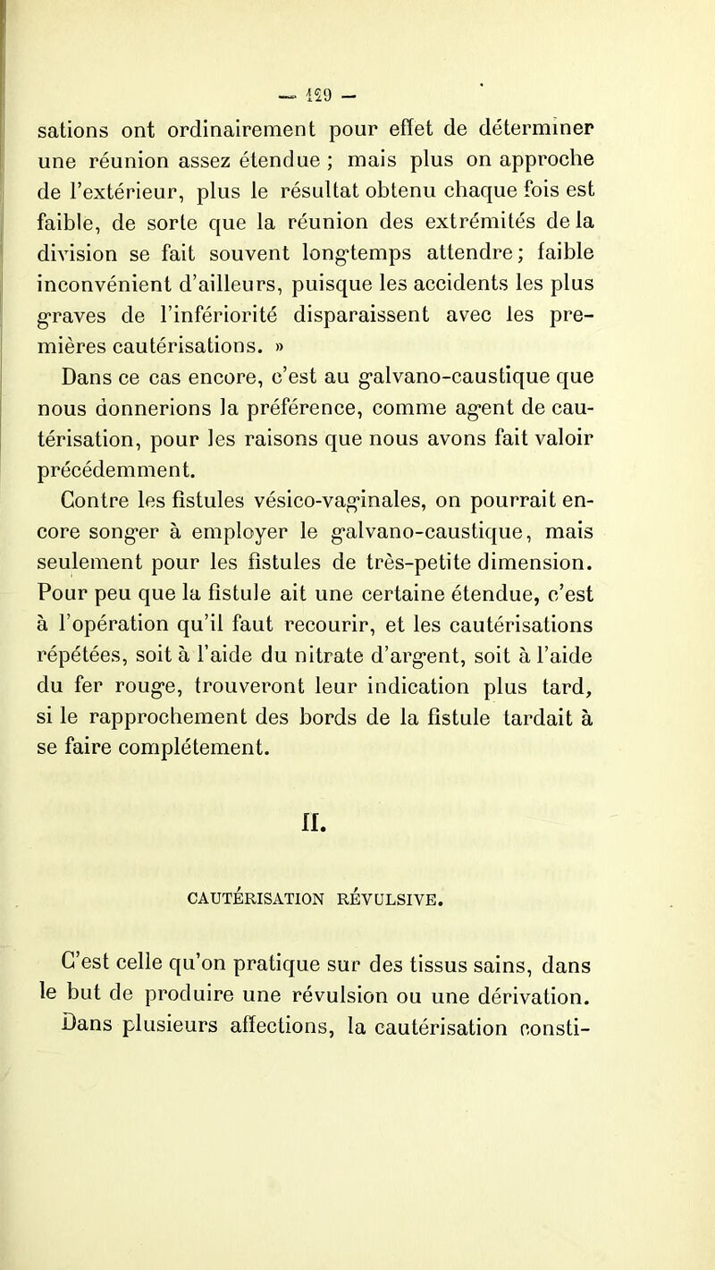 — 159 sations ont ordinairement pour effet de déterminer une réunion assez étendue ; mais plus on approche de l’extérieur, plus le résultat obtenu chaque fois est faible, de sorte que la réunion des extrémités delà division se fait souvent longtemps attendre; faible inconvénient d’ailleurs, puisque les accidents les plus graves de l’infériorité disparaissent avec les pre- mières cautérisations. » Dans ce cas encore, c’est au galvano-caustique que nous donnerions la préférence, comme agent de cau- térisation, pour les raisons que nous avons fait valoir précédemment. Contre les fistules vésico-vaginales, on pourrait en- core songer à employer le galvano-caustique, mais seulement pour les fistules de très-petite dimension. Pour peu que la fistule ait une certaine étendue, c’est à l’opération qu’il faut recourir, et les cautérisations répétées, soit à l’aide du nitrate d’argent, soit à l’aide du fer rouge, trouveront leur indication plus tard, si le rapprochement des bords de la fistule tardait à se faire complètement. II. CAUTÉRISATION REVULSIVE. C’est celle qu’on pratique sur des tissus sains, dans le but de produire une révulsion ou une dérivation. Dans plusieurs affections, la cautérisation consti-