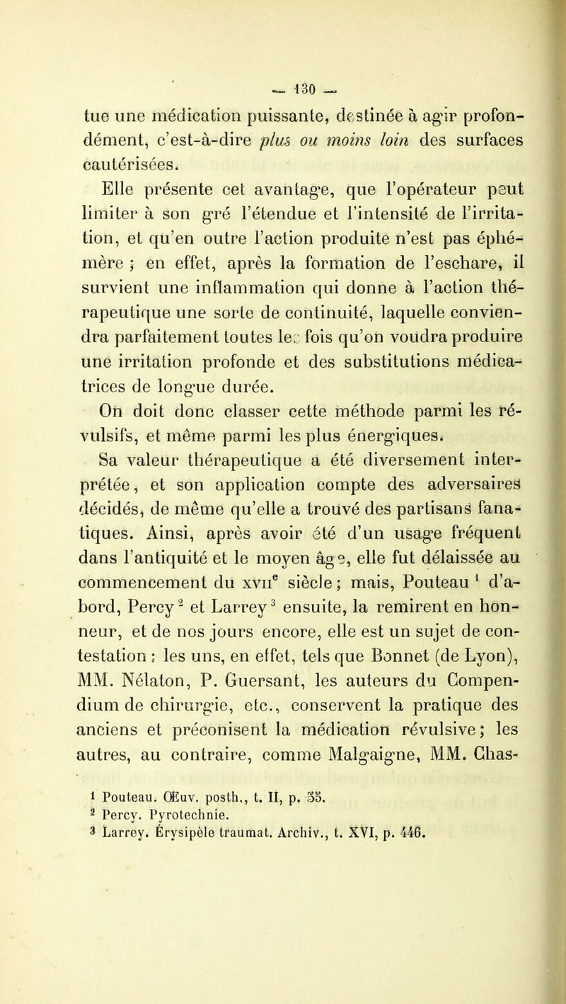 tue une médication puissante, destinée à agir profon- dément, c’est-à-dire plus ou moins loin des surfaces cautérisées. Elle présente cet avantage, que l’opérateur peut limiter à son gré l’étendue et l’intensité de l’irrita- tion, et qu’en outre l’action produite n’est pas éphé- mère ; en effet, après la formation de l’eschare, il survient une inflammation qui donne à l’action thé- rapeutique une sorte de continuité, laquelle convien- dra parfaitement tou tes le: fois qu’on voudra produire une irritation profonde et des substitutions médica- trices de longme durée. On doit donc classer cette méthode parmi les ré- vulsifs, et même parmi les plus énergiques. Sa valeur thérapeutique a été diversement inter- prétée, et son application compte des adversaires décidés, de même qu’elle a trouvé des partisans fana- tiques. Ainsi, après avoir été d’un usage fréquent dans l’antiquité et le moyen âge, elle fut délaissée au commencement du xvne siècle ; mais, Pouteau 1 d’a- bord, Percy2 et Larrey3 ensuite, la remirent en hon- neur, et de nos jours encore, elle est un sujet cle con- testation ; les uns, en effet, tels que Bonnet (de Lyon), MM. Nélaton, P. Guersant, les auteurs du Compen- dium de chirurgie, etc., conservent la pratique des anciens et préconisent la médication révulsive; les autres, au contraire, comme Malgaigne, MM. Chas- 1 Pouteau. OEuv. posth,, t. II, p. 35. 2 Percy. Pyrotechnie. 3 Larrey. Érysipèle traumat. Archiv., t. XYI, p. 446.