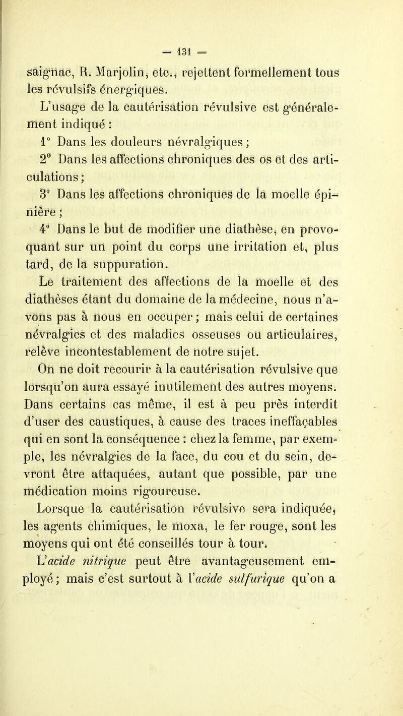 - 431 — saignac, R. Marjolin, etc., rejettent formellement tous les révulsifs énergiques. L’usage de la cautérisation révulsive est générale- ment indiqué : 4° Dans les douleurs névralgiques ; 2° Dans les affections chroniques des os et des arti- culations ; 3° Dans les affections chroniques de la moelle épi- nière ; 4° Dans le but de modifier une diathèse, en provo- quant sur un point du corps une irritation et, plus tard, de la suppuration. Le traitement des affections de la moelle et des diathèses étant du domaine de la médecine, nous n’a- vons pas à nous en occuper; mais celui de certaines névralgies et des maladies osseuses ou articulaires, relève incontestablement de notre sujet. On ne doit recourir à la cautérisation révulsive que lorsqu’on aura essayé inutilement des autres moyens. Dans certains cas même, il est à peu près interdit d’user des caustiques, à cause des traces ineffaçables qui en sont la conséquence : chez la femme, per exem- ple, les névralgies de la face, du cou et du sein, de- vront être attaquées, autant que possible, par une médication moins rigoureuse. Lorsque la cautérisation révulsive sera indiquée, les agents chimiques, le moxa, le fer rouge, sont les moyens qui ont été conseillés tour à tour. L'acide nitrique peut être avantageusement em- ployé ; mais c’est surtout à Xacide sulfurique qu’on a