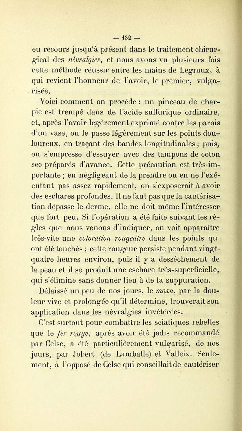 eu recours jusqu’à présent dans le traitement chirur- gical des névralgies, et nous avons vu plusieurs fois cette méthode réussir entre les mains de Legroux, à qui revient l’honneur de l’avoir, le premier, vulga- risée. Voici comment on procède : un pinceau de char- pie est trempé dans de l’acide sulfurique ordinaire, et, après l’avoir légèrement exprimé contre les parois d’un vase, on le passe légèrement sur les points dou- loureux, en traçant des bandes longitudinales ; puis, on s’empresse d’essuyer avec des tampons de coton sec préparés d’avance. Cette précaution est très-im- portante ; en négligeant de la prendre ou en ne l’exé- cutant pas assez rapidement, on s’exposerait à avoir des eschares profondes. Il ne faut pas que la cautérisa- tion dépasse le derme, elle ne doit même l’intéresser que fort peu. Si l’opération a été faite suivant les ré- gies que nous venons d’indiquer, on voit apparaître très-vite une coloration rougeâtre dans les points qu ont été touchés ; cette roug*eur persiste pendant vingi- quatre heures environ, puis il y a dessèchement de la peau et il se produit une eschare très-superficielle, qui s’élimine sans donner lieu à de la suppuration. Délaissé un peu de nos jours, le moxa, par la dou- leur vive et prolongée qu’il détermine, trouverait son application dans les névralgies invétérées. C’est surtout pour combattre les sciatiques rebelles que le fer rouge, après avoir été jadis recommandé par Celse, a été particulièrement vulgarisé, de nos jours, par Jobert (de Lamballe) et Valleix. Seule- ment, à l’opposé de Celse qui conseil lait de cautériser