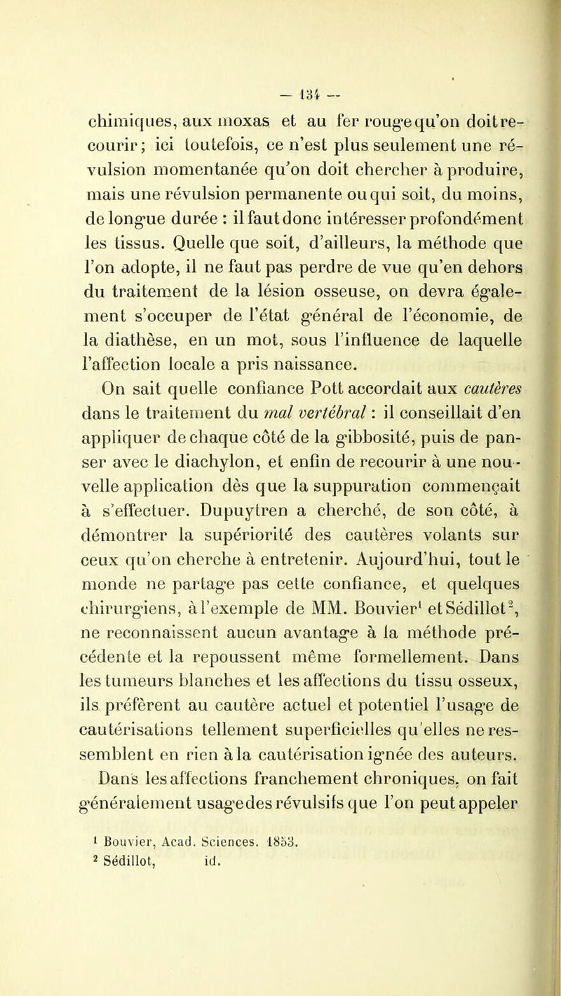 chimiques, aux moxas et au fer rouge qu’on doit re- courir; ici toutefois, ce n’est plus seulement une ré- vulsion momentanée qu’on doit chercher à produire, mais une révulsion permanente ou qui soit, du moins, de longue durée : il faut donc intéresser profondément les tissus. Quelle que soit, d’ailleurs, la méthode que l’on adopte, il ne faut pas perdre de vue qu’en dehors du traitement de la lésion osseuse, on devra égale- ment s’occuper de l’état général de l’économie, de la diathèse, en un mot, sous l’influence de laquelle l’affection locale a pris naissance. On sait quelle confiance Pott accordait aux cautères dans le traitement du mal vertébral : il conseillait d’en appliquer de chaque côté de la gibbosité, puis de pan- ser avec le diachylon, et enfin de recourir à une nou - velle application dès que la suppuration commençait à s’effectuer. Dupuytren a cherché, de son côté, à démontrer la supériorité des cautères volants sur ceux qu’on cherche à entretenir. Aujourd’hui, tout le monde ne partage pas cette confiance, et quelques chirurgiens, à l’exemple de MM. Bouvier1 etSédillot2, ne reconnaissent aucun avantage à la méthode pré- cédente et la repoussent même formellement. Dans les tumeurs blanches et les affections du tissu osseux, ils préfèrent au cautère actuel et potentiel l’usage de cautérisations tellement superficielles qu elles ne res- semblent en rien à la cautérisation ignée des auteurs. Dans les affections franchement chroniques, on fait généralement usagedes révulsifs que l’on peutappeler 1 Bouvier, Acad. Sciences. 1853. 2 Sédillot, id.