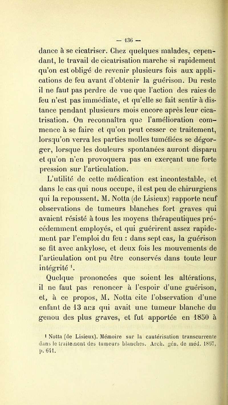 - -136 — dance à se cicatriser. Chez quelques malades, cepen- dant, le travail de cicatrisation marche si rapidement qu’on est obligé de revenir plusieurs fois aux appli- cations de feu avant d’obtenir la guérison. Du reste il ne faut pas perdre de vue que l’action des raies de feu n’est pas immédiate, et qu’elle se fait sentir à dis- tance pendant plusieurs mois encore après leur cica- trisation. On reconnaîtra que l’amélioration com- mence à se faire et qu’on peut cesser ce traitement, lorsqu’on verra les parties molles tuméfiées se dégor- ger, lorsque les douleurs spontanées auront disparu et qu’on n’en provoquera pas en exerçant une forte pression sur l’articulation. L’utilité de cette médication est incontestable, et dans le cas qui nous occupe, il est peu de chirurgiens qui la repoussent. M. Notta (de Lisieux) rapporte neuf observations de tumeurs blanches fort graves qui avaient résisté à tous les moyens thérapeutiques pré- cédemment employés, et qui guérirent assez rapide- ment par l’emploi du feu : dans sept cas, la guérison se fit avec ankylosé, et deux fois les mouvements de l’articulation ont pu être conservés dans toute leur intégrité b Quelque prononcées que soient les altérations, il ne faut pas renoncer à l’espoir d’une guérison, et, à ce propos, M. Notta cite l’observation d’une enfant de 13 ans qui avait une tumeur blanche du genou des plus graves, et fut apportée en 1850 à i Notta (de Lisieux). Mémoire sur la cautérisation transcurrente dans le traitement des tumeurs blanches. Arch. gén. de méd. 1807, |>. 641.