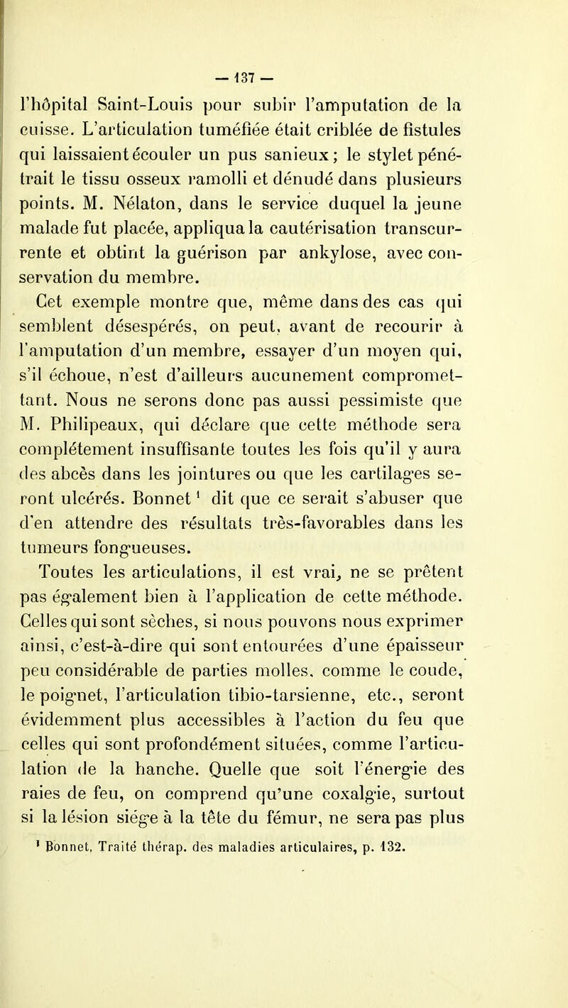 l’hôpital Saint-Louis pour subir l’amputation cle la cuisse. L’articulation tuméfiée était criblée de fistules qui laissaient écouler un pus sanieux; le stylet péné- trait le tissu osseux ramolli et dénudé dans plusieurs points. M. Nélaton, dans le service duquel la jeune malade fut placée, appliqua la cautérisation transcur- rente et obtint la guérison par ankylosé, avec con- servation du membre. Cet exemple montre que, même dans des cas qui semblent désespérés, on peut, avant de recourir à l’amputation d’un membre, essayer d’un moyen qui, s’il échoue, n’est d’ailleurs aucunement compromet- tant. Nous ne serons donc pas aussi pessimiste que M. Philipeaux, qui déclare que cette méthode sera complètement insuffisante toutes les fois qu’il y aura des abcès dans les jointures ou que les cartilages se- ront ulcérés. Bonnet1 dit que ce serait s’abuser que d’en attendre des résultats très-favorables dans les tumeurs fongueuses. Toutes les articulations, il est vrai, ne se prêtent pas également bien à l’application de cette méthode. Celles qui sont sèches, si nous pouvons nous exprimer ainsi, c’est-à-dire qui sont entourées d’une épaisseur peu considérable de parties molles, comme le coude, le poignet, l’articulation tibio-tarsienne, etc., seront évidemment plus accessibles à l’action du feu que celles qui sont profondément situées, comme l’articu- lation de la hanche. Quelle que soit l’énergie des raies de feu, on comprend qu’une coxalgie, surtout si la lésion siège à la tête du fémur, ne sera pas plus 1 Bonnet, Traité tliérap. des maladies articulaires, p. 132.