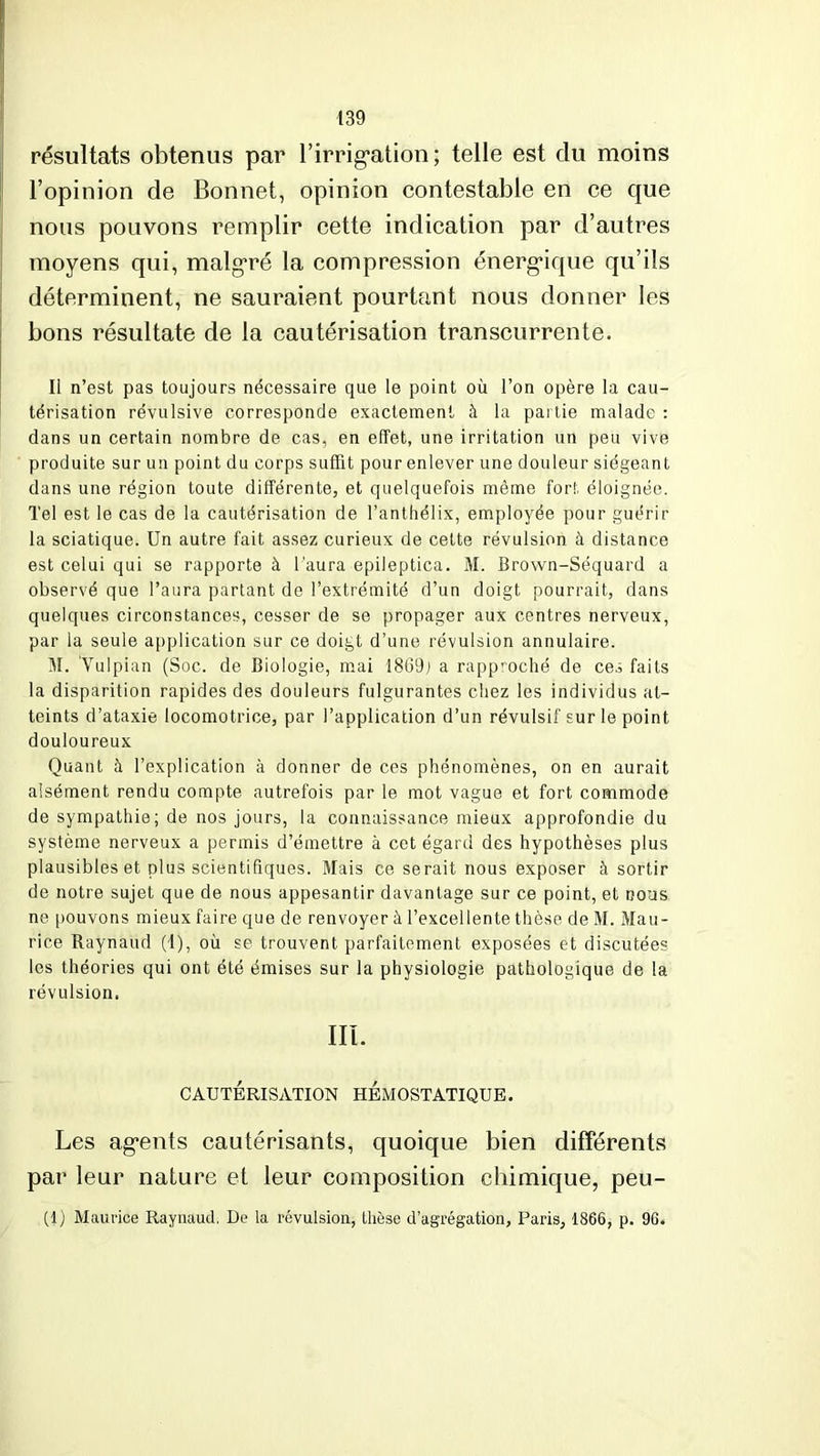résultats obtenus par l'irrigation; telle est du moins l’opinion de Bonnet, opinion contestable en ce que nous pouvons remplir cette indication par d’autres moyens qui, malgré la compression énergique qu’ils déterminent, ne sauraient pourtant nous donner les bons résultate de la cautérisation transcurrente. Il n’est pas toujours nécessaire que le point où l’on opère la cau- térisation révulsive corresponde exactement à la partie malade : dans un certain nombre de cas, en effet, une irritation un peu vive produite sur un point du corps suffit pour enlever une douleur siégeant dans une région toute différente, et quelquefois même fort éloignée. Tel est le cas de la cautérisation de l’anthélix, employée pour guéril- la sciatique. Un autre fait assez curieux de celte révulsion à distance est celui qui se rapporte à l’aura epileptica. M. Brown-Séquard a observé que l’aura partant de l’extrémité d’un doigt pourrait, dans quelques circonstances, cesser de se propager aux centres nerveux, par la seule application sur ce doigt d’une révulsion annulaire. M. Vulpian (Soc. de Biologie, mai 1869; a rapproché de ces faits la disparition rapides des douleurs fulgurantes chez les individus at- teints d’ataxie locomotrice, par l’application d’un révulsif sur le point douloureux Quant à l’explication à donner de ces phénomènes, on en aurait aisément rendu compte autrefois par le mot vague et fort commode de sympathie; de nos jours, la connaissance mieux approfondie du système nerveux a permis d’émettre à cet égard des hypothèses plus plausibles et plus scientifiques. Mais ce serait nous exposer à sortir de notre sujet que de nous appesantir davantage sur ce point, et nous ne pouvons mieux faire que de renvoyer à l’excellente thèse de M. Mau- rice Raynaud (I), où se trouvent parfaitement exposées et discutées les théories qui ont été émises sur la physiologie pathologique de la révulsion, III. CAUTÉRISATION HEMOSTATIQUE. Les agents cautérisants, quoique bien différents par leur nature et leur composition chimique, peu- (1) Maurice Raynaud. De la révulsion, thèse d’agrégation, Paris, 1866, p. 96.