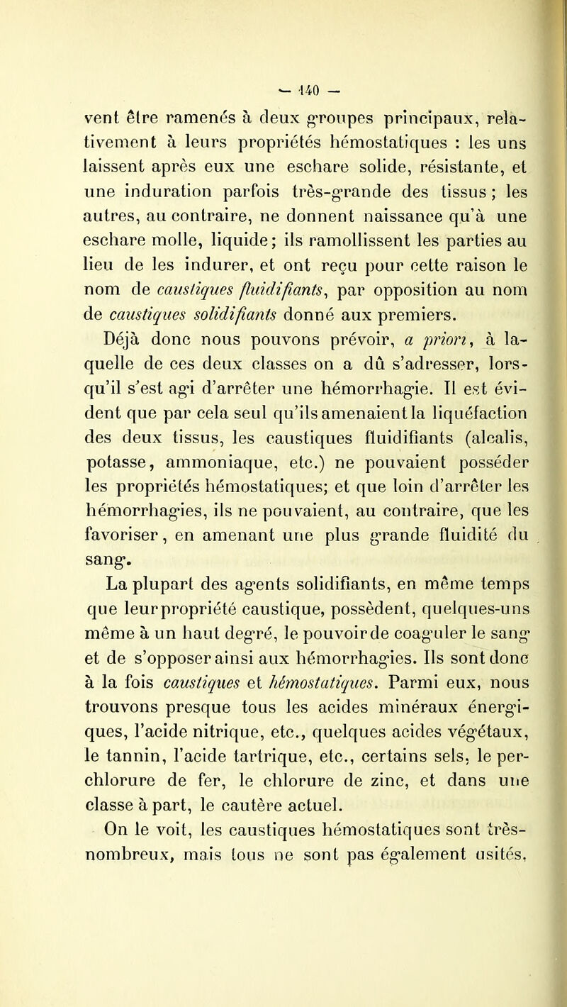 vent être ramenés à deux groupes principaux, rela- tivement à leurs propriétés hémostatiques : les uns laissent après eux une eschare solide, résistante, et une induration parfois très-grande des tissus ; les autres, au contraire, ne donnent naissance qu’à une eschare molle, liquide ; ils ramollissent les parties au lieu de les indurer, et ont reçu pour cette raison le nom de caustiques fluidifiants, par opposition au nom de caustiques solidifiants donné aux premiers. Déjà donc nous pouvons prévoir, a priori, à la- quelle de ces deux classes on a dû s’adresser, lors- qu’il s'est agi d’arrêter une hémorrhagie. Il est évi- dent que par cela seul qu’ils amenaient la liquéfaction des deux tissus, les caustiques fluidifiants (alcalis, potasse, ammoniaque, etc.) ne pouvaient posséder les propriétés hémostatiques; et que loin d’arrêter les hémorrhagies, ils ne pouvaient, au contraire, que les favoriser, en amenant une plus grande fluidité du sang*. La plupart des agrnts solidifiants, en même temps que leurpropriété caustique, possèdent, quelques-uns même à un haut degré, le pouvoir de coag'uler le sang* et de s’opposer ainsi aux hémorrhagies. Ils sont donc à la fois caustiques et hémostatiques. Parmi eux, nous trouvons presque tous les acides minéraux énergi- ques, l’acide nitrique, etc., quelques acides végétaux, le tannin, l’acide tartrique, etc., certains sels, le per- chlorure de fer, le chlorure de zinc, et dans une classe à part, le cautère actuel. On le voit, les caustiques hémostatiques sont très- nombreux, mais tous ne sont pas également usités,