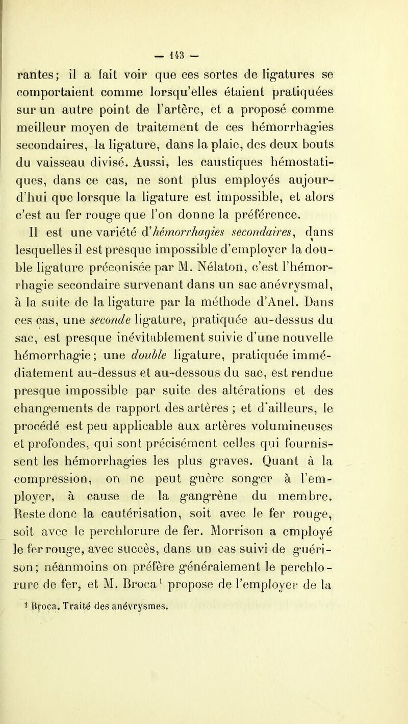 rantes; il a fait voir que ces sortes de ligatures se comportaient comme lorsqu’elles étaient pratiquées sur un autre point de l’artère, et a proposé comme meilleur moyen de traitement de ces hémorrhagies secondaires, la ligature, dans la plaie, des deux bouts du vaisseau divisé. Aussi, les caustiques hémostati- ques, dans ce cas, ne sont plus employés aujour- d’hui que lorsque la ligature est impossible, et alors c’est au fer rouge que l’on donne la préférence. Il est une variété d'hémorrhagies secondaires, dans lesquelles il est presque impossible d’employer la dou- ble ligature préconisée par M. Nélaton, c’est l’hémor- rhagie secondaire survenant dans un sac anévrysmal, à la suite de la ligature par la méthode d’Anel. Dans ces cas, une seconde ligature, pratiquée au-dessus du sac, est presque inévitablement suivie d’une nouvelle hémorrhagie; une double ligature, pratiquée immé- diatement au-dessus et au-dessous du sac, est rendue presque impossible par suite des altérations et des changements de rapport des artères ; et d’ailleurs, le procédé est peu applicable aux artères volumineuses et profondes, qui sont précisément celles qui fournis- sent les hémorrhagies les plus graves. Quant à la compression, on ne peut guère songer à l’em- ployer, à cause de la gangrène du membre. Reste donc la cautérisation, soit avec le fer rouge, soit avec le perchlorure de fer. Morrison a employé le fer rouge, avec succès, dans un cas suivi de guéri- son; néanmoins on préfère généralement le perchlo- rure de fer, et M. Broca1 propose de l’employer de la • Broca. Traité des anévrysmes.