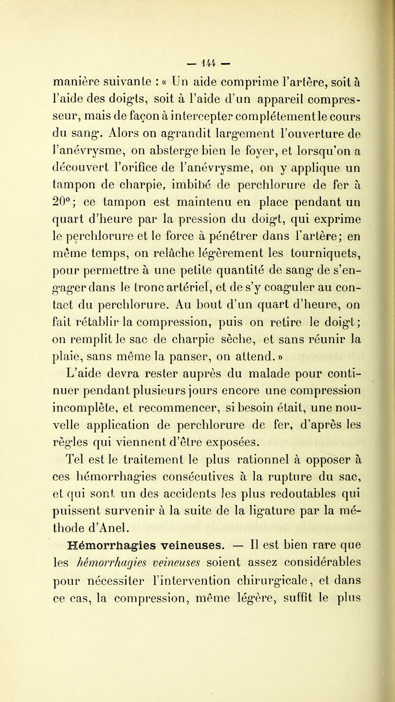 manière suivante : « Un aide comprime l’artère, soit à l’aide des doigts, soit à l’aide d’un appareil compres- seur, mais de façon à intercepter complètement le cours du sang1. Alors on agrandit largement l’ouverture de l’anévrysme, on absterg*e bien le foyer, et lorsqu’on a découvert l’orifice de l’anévrysme, on y applique un tampon de charpie, imbibé de perchlorure de fer à 20°; ce tampon est maintenu en place pendant un quart d’heure par la pression du doigt, qui exprime le perchlorure et le force à pénétrer dans l’artère; en meme temps, on relâche légèrement les tourniquets, pour permettre à une petite quantité de sang* de s’en- g*ag*er dans le tronc artériel, et de s’y coaguler au con- tact du perchlorure. Au bout d’un quart d’heure, on fait rétablir la compression, puis on retire le doigt; on remplit le sac de charpie sèche, et sans réunir la plaie, sans même la panser, on attend. » L’aide devra rester auprès du malade pour conti- nuer pendant plusieurs jours encore une compression incomplète, et recommencer, si besoin était, une nou- velle application de perchlorure de fer, d’après les règles qui viennent d’être exposées. Tel est le traitement le plus rationnel à opposer à ces hémorrhagies consécutives à la rupture du sac, et qui sont un des accidents les plus redoutables qui puissent survenir à la suite de la ligature par la mé- thode d’Anel. Hémorrhagies veineuses. — Il est bien rare que les hémorrhagies veineuses soient assez considérables pour nécessiter l’intervention chirurgicale, et dans ce cas, la compression, même légère, suffit le plus