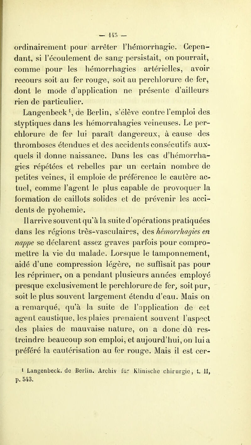 — 143 — ordinairement pour arrêter l'hémorrhagie. Cepen- dant, si l’écoulement de sang’ persistait, on pourrait, comme pour les hémorrhag*ies artérielles, avoir recours soit au fer rouge, soit au perclilorure de fer, dont le mode d’application ne présente d’ailleurs rien de particulier. Langenbeck4, de Berlin, s’élève contre l’emploi des styptiques dans les hémorrahagies veineuses. Le per- chlorure de fer lui paraît dangereux, à cause des thromboses étendues et des accidents consécutifs aux- quels il donne naissance. Dans les cas d’hémorrha- gies répétées et rebelles par un certain nombre de petites veines, il emploie de préférence le cautère ac- tuel, comme l’agent le plus capable de provoquer la formation de caillots solides et de prévenir les acci- dents de pyohemie. Il arrive souvent qu’à la suite d’opérations pratiquées dans les régions très-vasculaires, des hémorrhagies en nappe se déclarent assez graves parfois pour compro- mettre la vie du malade. Lorsque le tamponnement, aidé d’une compression légère, ne suffisait pas pour les réprimer, on a pendant plusieurs années employé presque exclusivement le perclilorure de fer, soitpur, soit le plus souvent largement étendu d’eau. Mais on a remarqué, qu’à la suite de l’application de cet agent caustique, les plaies prenaient souvent l’aspect des plaies de mauvaise nature, on a donc dù res- treindre beaucoup son emploi, et aujourd’hui, on lui a préféré la cautérisation au fer rouge. Mais il est cer- 1 Langenbeck. de Berlin. Archiv xür Klinische chirurgie, t. 11, p. 543.