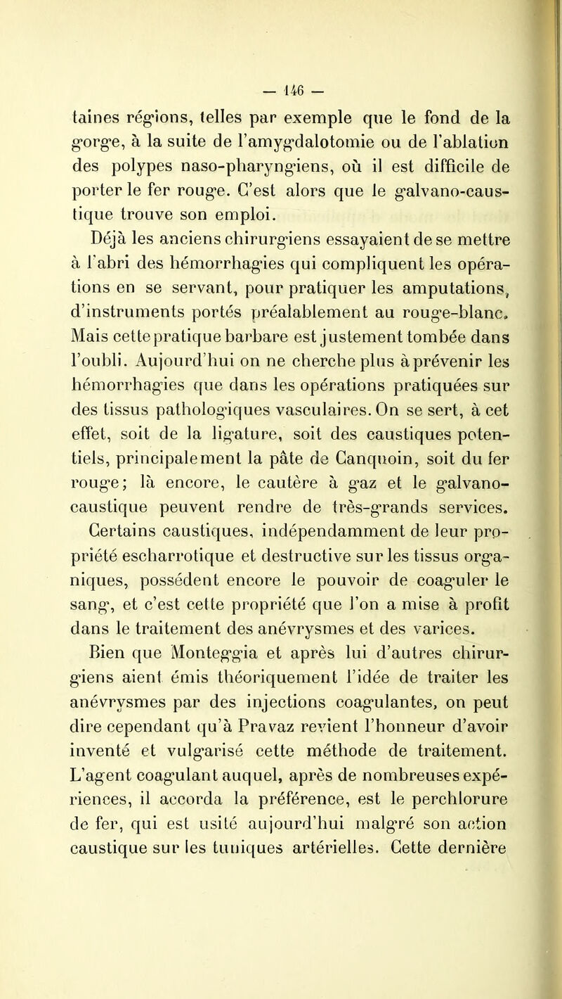 taines régions, telles par exemple que le fond de la gorge, à la suite de l’amygdalotomie ou de l’ablation des polypes naso-pharyngàens, où il est difficile de porterie fer rouge. C’est alors que le galvano-caus- tique trouve son emploi. Déjà les anciens chirurgiens essayaient de se mettre à l'abri des hémorrhagies qui compliquent les opéra- tions en se servant, pour pratiquer les amputations, d’instruments portés préalablement au rouge-blanc. Mais cette pratique barbare est justement tombée dans l’oubli. Aujourd’hui on ne cherche plus àprévenir les hémorrhagies que dans les opérations pratiquées sur des tissus pathologiques vasculaires. On se sert, à cet effet, soit de la ligature, soit des caustiques poten- tiels, principalement la pâte de Canquoin, soit du fer rouge; là encore, le cautère à gaz et le galvano- caustique peuvent rendre de très-grands services. Certains caustiques, indépendamment de leur pro- priété escharrotique et destructive sur les tissus orga- niques, possèdent encore le pouvoir de coaguler le sang, et c’est cette propriété que l’on a mise à profit dans le traitement des anévrysmes et des varices. Bien que Monteggia et après lui d’autres chirur- giens aient émis théoriquement l’idée de traiter les anévrysmes par des injections coagulantes, on peut dire cependant qu’à Pravaz revient l’honneur d’avoir inventé et vulgarisé cette méthode de traitement. L’agent coagulant auquel, après de nombreuses expé- riences, il accorda la préférence, est le perchlorure de fer, qui est usité aujourd’hui malgré son action caustique sur les tuniques artérielles. Cette dernière