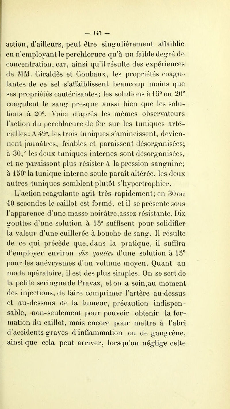 — 141 — action, d’ailleurs, peut être singulièrement affaiblie en n’employant le perchlorure qu’à un faible degré de concentration, car, ainsi qu’il résulte des expériences de MM. Giraldès et Goubaux, les propriétés coagu- lantes de ce sel s’affaiblissent beaucoup moins que ses propriétés cautérisantes; les solutions à 15° ou 20° coagulent le sang presque aussi bien que les solu- tions à 20°. Voici d’après les mêmes observateurs l’action du perchlorure de fer sur les tuniques arté- rielles : A 49°, les trois tuniques s’amincissent, devien- nent jaunâtres, friables et paraissent désorganisées; à 30,° les deux tuniques internes sont désorganisées, et ne paraissont plus résister à la pression sanguine; à 150° la tunique interne seule paraît altérée, les deux autres tuniques semblent plutôt s’hypertrophier. L’action coagulante agit très-rapidement; en 30ou 40 secondes le caillot est formé, et il se présente sous l’apparence d’une masse noirâtre,assez résistante. Dix gouttes d’une solution à 15° suffisent pour solidifier la valeur d’une cuillerée à bouche de sang. Il résulte de ce qui précède que, dans la pratique, il suffira d’employer environ dix (jouttes d’une solution à 15° pour les anévrysmes d’un volume moyen. Quant au mode opératoire, il est des plus simples. On se sert de la petite seringue de Pravaz, et on a soin,au moment des injections, de faire comprimer l’artère au-dessus et au-dessous de la tumeur, précaution indispen- sable, non-seulement pour pouvoir obtenir la for- mation du caillot, mais encore pour mettre à l’abri d’accidents graves d’inflammation ou de gangrène, ainsi que cela peut arriver, lorsqu’on néglige cette