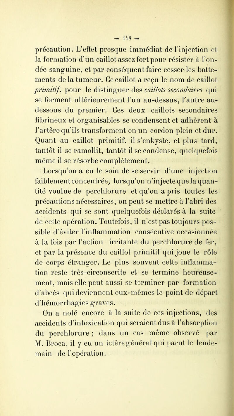 précaution. L’effet presque immédiat cle l’injection et la formation d’un caillot assez fort pour résister à l’on- dée sanguine, et par conséquent faire cesser les batte- ments de la tumeur. Ce caillot a reçu le nom de caillot primitif', pour le distinguer des caillots secondaires qui se forment ultérieurement l’un au-dessus, Y autre au- dessous du premier. Ces deux caillots secondaires fibrineux et organisables se condensent et adhèrent à l’artère qu’ils transforment en un cordon plein et dur. Quant au caillot primitif, il s’enkyste, et plus tard, tantôt il se ramollit, tantôt il se condense, quelquefois meme il se résorbe complètement. Lorsqu’on a eu le soin de se servir d’une injection faiblement concentrée, lorsqu’on n’injecte que la quan- tité voulue de perchlorure et qu’on a pris toutes les précautions nécessaires, on peut se mettre à l’abri des accidents qui se sont quelquefois déclarés à la suite de cette opération. Toutefois, il n’est pas toujours pos- sible d’éviter l’inflammation consécutive occasionnée à la fois par l’action irritante du perchlorure de fer, et par la présence du caillot primitif qui joue le rôle de corps étranger. Le plus souvent cette inflamma- tion reste très-circonscrite et se termine heureuse- ment, mais elle peut aussi se terminer par formation d’abcès qui deviennent eux-mêmes le point de départ d’hémorrhagies graves. On a noté encore à la suite de ces injections, des accidents d’intoxication qui seraient dus à l’absorption du perchlorure ; dans un cas même observé par M. Broca, il y eu un ictère général qui parut le lende- main de l’opération.