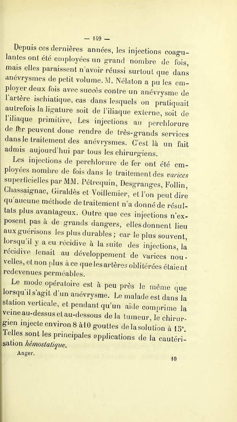 Depuis ces dernières années, les injections coagu- lantes ont été employées un grand nombre de fois, mais elles paraissent n’avoir réussi surtout que dans anévrysmes de petit volume. M. Nélaton a pu les em- ployer deux fois avec succès contre un anévrysme de 1 artère ischiatique, cas dans lesquels on pratiquait autrefois la ligature soit de l’iliaque externe, soit de 1 iliaque primitive, Les injections au perchlorure de fer peuvent donc rendre de très-grands services dans le traitement des anévrysmes. C’est là un fait admis aujourd’hui par tous les chirurgiens. Les injections de perchlorure de fer ont été em- ployées nombre de fois dans le traitement des variceç superficielles par MM. Pétrequin, Desgrang-es, Follin, Chassaig’nac, Giraldès et Voillemier, et l’on peut dire qu aucune méthode de traitement n’a donné de résul- tats plus avantageux. Outre que ces injections n ex- posent pas à de grands dangers, ellesdonnent lieu aux guérisons les plus durables ; car le plus souvent, i lorsqu’il y a eu récidive à la suite des injections, lâ récidivé fenait au développement de varices nou- velles,et non plus à ce queles artères oblitérées étaient redevenues perméables. Le mode opératoire est à peu près le même que | orsqu U s’agit d’un anévrysme. Le malade est dans la station verticale, et pendant qu’un aide comorime la veine au-dessus et au-dessous delà tumeur, le chirur gien injecte environ 8 àlO gouttes dévolution à 15“ Telles sont les principales applications de la cautéri- sation hémostatique. Anger.