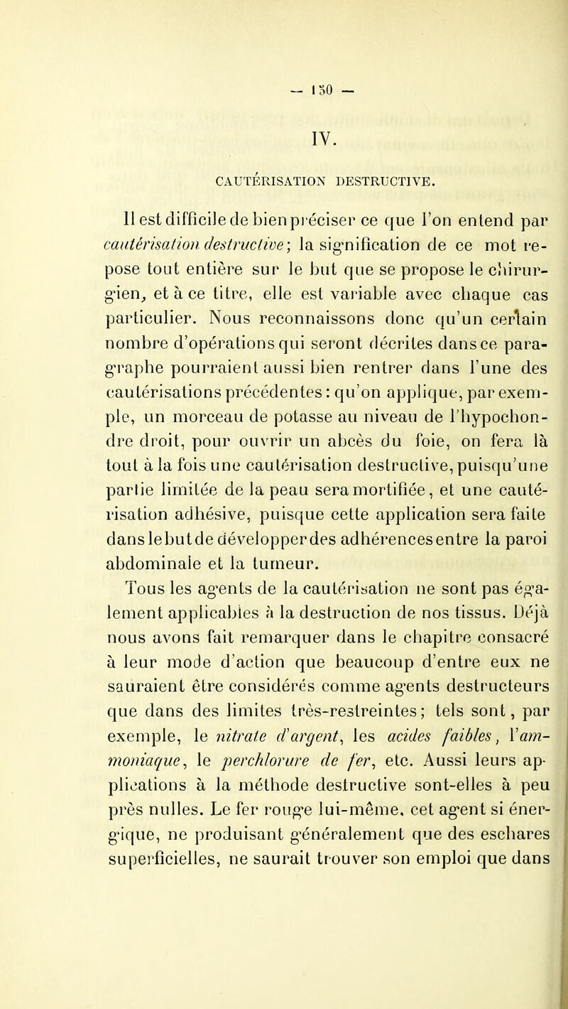 — I 30 — IV. CAUTÉRISATION DESTRUCTIVE. 11 est difficile de bien préciser ce que l’on entend par cautérisation destructive’, la signification de ce mot re- pose tout entière sur le but que se propose le chirur- gien, et à ce titre, elle est variable avec chaque cas particulier. Nous reconnaissons donc qu’un certain nombre d’opérations qui seront décrites dans ce para- graphe pourraient aussi bien rentrer dans l’une des cautérisations précédentes : qu’on applique, par exem- ple, un morceau de potasse au niveau de l’hypochon- dre droit, pour ouvrir un abcès du foie, on fera là tout à la fois une cautérisation destructive, puisqu’une partie limitée de la peau sera mortifiée, et une cauté- risation adhésive, puisque cette application sera faite danslebutde développerdes adhérences entre la paroi abdominale et la tumeur. Tous les agents de la cautérisation ne sont pas éga- lement applicables à la destruction de nos tissus. Déjà nous avons fait remarquer dans le chapitre consacré à leur mode d’action que beaucoup d’entre eux ne sauraient être considérés comme agents destructeurs que dans des limites très-restreintes; tels sont, par exemple, le nitrate d'argent, les acides faibles, l'am- moniaque, le perchlorure de fer, etc. Aussi leurs ap- plications à la méthode destructive sont-elles à peu près nulles. Le fer rouge lui-même, cet agent si éner- gique, ne produisant généralement que des eschares superficielles, ne saurait trouver son emploi que dans