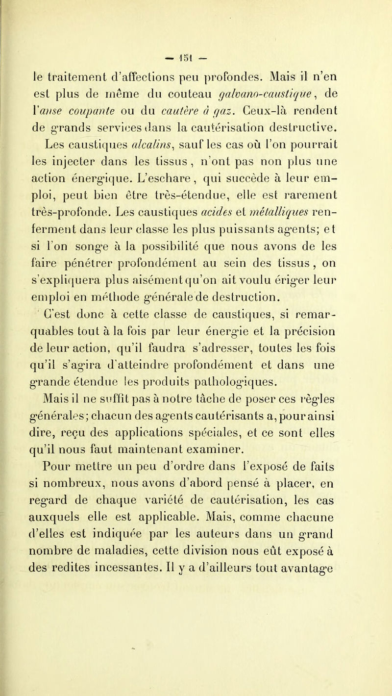 le traitement d’affections peu profondes. Mais il n’en est plus de même du couteau galvano-caustique, de l'anse coupante ou du cautère à gaz. Ceux-là rendent de grands services dans la cautérisation destructive. Les caustiques alcalins, sauf les cas où l’on pourrait les injecter dans les tissus, n’ont pas non plus une action énergique. L’eschare, qui succède à leur em- ploi, peut bien être très-étendue, elle est rarement très-profonde. Les caustiques acides et métalliques ren- ferment dans leur classe les plus puissants ag’ents; et si l’on song’e à la possibilité que nous avons de les faire pénétrer profondément au sein des tissus, on s’expliquera plus aisément qu’on ait voulu érig’er leur emploi en méthode générale de destruction. C’est donc à cette classe de caustiques, si remar- quables tout à la fois par leur énergâe et la précision de leur action, qu’il faudra s’adresser, toutes les fois qu’il s’ag*ira d’atteindre profondément et dans une grande étendue les produits pathologiques. Mais il ne suffît pas à notre tâche de poser ces règles générales; chacun des agrnts cautérisants a,pourainsi dire, reçu des applications spéciales, et ce sont elles qu’il nous faut maintenant examiner. Pour mettre un peu d’ordre dans l’exposé de faits si nombreux, nous avons d’abord pensé à placer, en reg*ard de chaque variété de cautérisation, les cas auxquels elle est applicable. Mais, comme chacune d’elles est indiquée par les auteurs dans un grand nombre de maladies, cette division nous eût exposé à des redites incessantes. Il y a d’ailleurs tout avantag-e