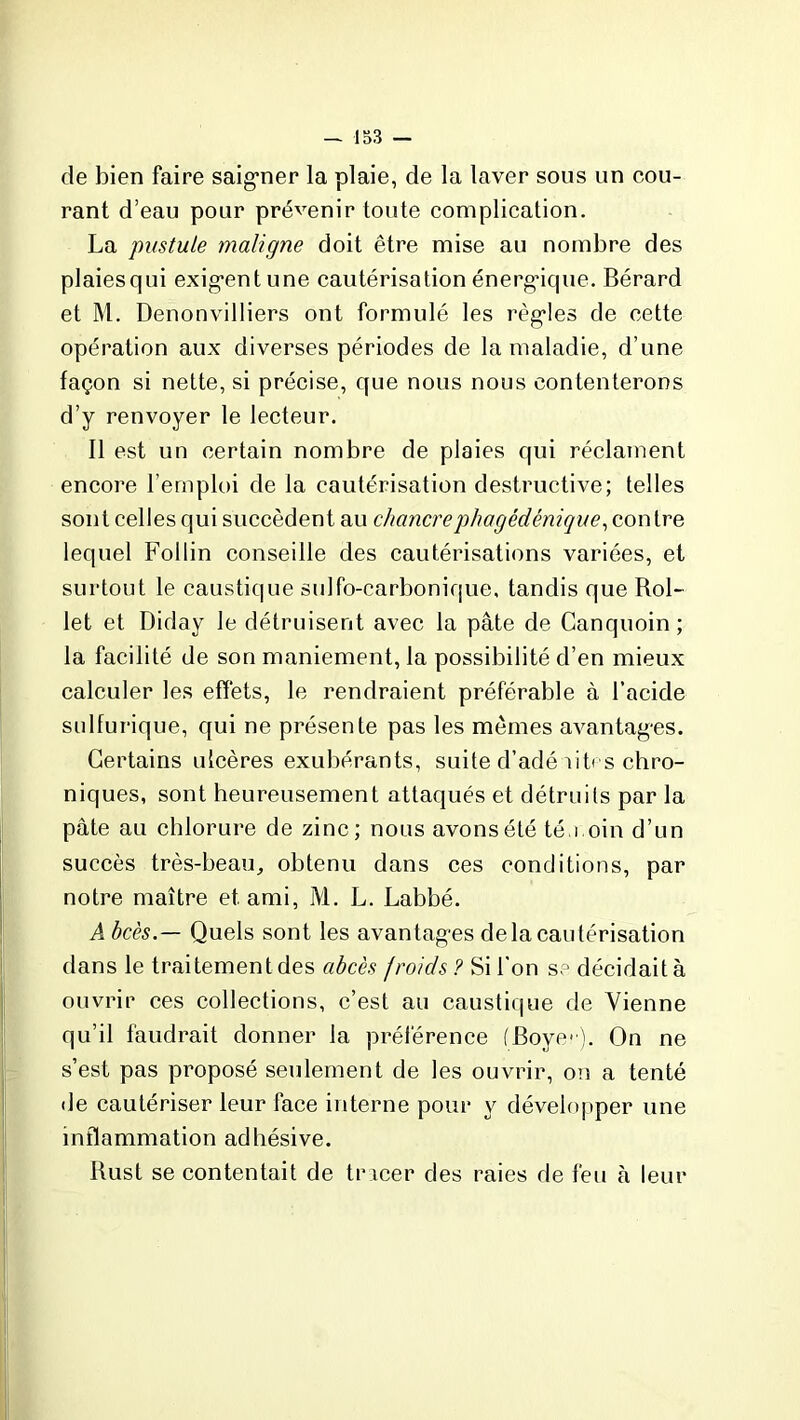 — 133 — de bien faire saigner la plaie, de la laver sous un cou- rant d’eau pour prévenir toute complication. La pustule maligne doit être mise au nombre des plaiesqui exigent une cautérisation énergique. Bérard et M. Denonvilliers ont formulé les règles de cette opération aux diverses périodes de la maladie, d’une façon si nette, si précise, que nous nous contenterons d’y renvoyer le lecteur. Il est un certain nombre de plaies qui réclament encore l’emploi de la cautérisation destructive; telles sont celles qui succèdent au chancrephagédénique, con tre lequel Follin conseille des cautérisations variées, et surtout le caustique sulfo-carbonique, tandis que Rol- let et Diday le détruisent avec la pâte de Canquoin ; la facilité de son maniement, la possibilité d’en mieux calculer les effets, le rendraient préférable à l’acide sulfurique, qui ne présente pas les mêmes avantages. Certains ulcères exubérants, suite d’adé bt< s chro- niques, sont heureusement attaqués et détruits par la pâte au chlorure de zinc; nous avons été téu.oin d’un succès très-beau, obtenu dans ces conditions, par notre maître et ami, M. L. Labbé. Abcès.— Quels sont les avantages delà cautérisation dans le traitement des abcès froids ? Si l'on se décidait à ouvrir ces collections, c’est au caustique de Vienne qu’il faudrait donner la préférence (Boyc). On ne s’est pas proposé seulement de les ouvrir, on a tenté de cautériser leur face interne pour y développer une inflammation adhésive. Rust se contentait de tracer des raies de feu à leur