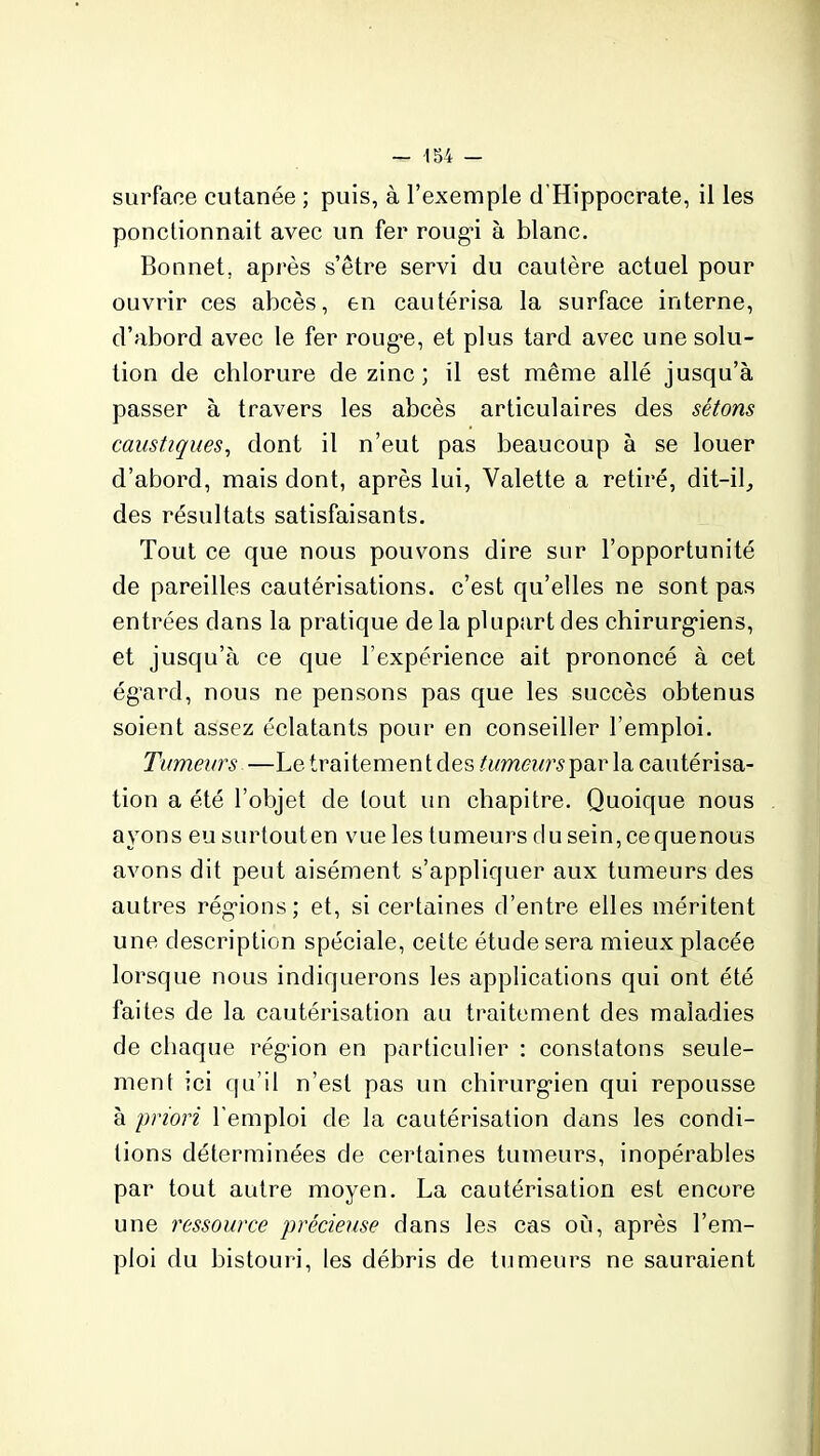 surface cutanée ; puis, à l’exemple d’Hippocrate, il les ponctionnait avec un fer rougi à blanc. Bonnet, après s’être servi du cautère actuel pour ouvrir ces abcès, en cautérisa la surface interne, d’abord avec le fer rouge, et plus tard avec une solu- tion de chlorure de zinc ; il est même allé jusqu’à passer à travers les abcès articulaires des sétons caustiques, dont il n’eut pas beaucoup à se louer d’abord, mais dont, après lui, Valette a retiré, dit-il, des résultats satisfaisants. Tout ce que nous pouvons dire sur l’opportunité de pareilles cautérisations, c’est qu’elles ne sont pas entrées dans la pratique de la plupart des chirurgiens, et jusqu’à ce que l’expérience ait prononcé à cet égard, nous ne pensons pas que les succès obtenus soient assez éclatants pour en conseiller l’emploi. Tumeurs —Le traitemen t des tumeurs par la cautérisa- tion a été l’objet de tout un chapitre. Quoique nous ayons eu surtouten vue les tumeurs du sein,cequenous avons dit peut aisément s’appliquer aux tumeurs des autres régions; et, si certaines d’entre elles méritent une description spéciale, cette étude sera mieux placée lorsque nous indiquerons les applications qui ont été faites de la cautérisation au traitement des maladies de chaque région en particulier : constatons seule- ment ici qu’il n’est pas un chirurgien qui repousse à priori l’emploi de la cautérisation dans les condi- tions déterminées de certaines tumeurs, inopérables par tout autre moyen. La cautérisation est encore une ressource précieuse dans les cas où, après l’em- ploi du bistouri, les débris de tumeurs ne sauraient