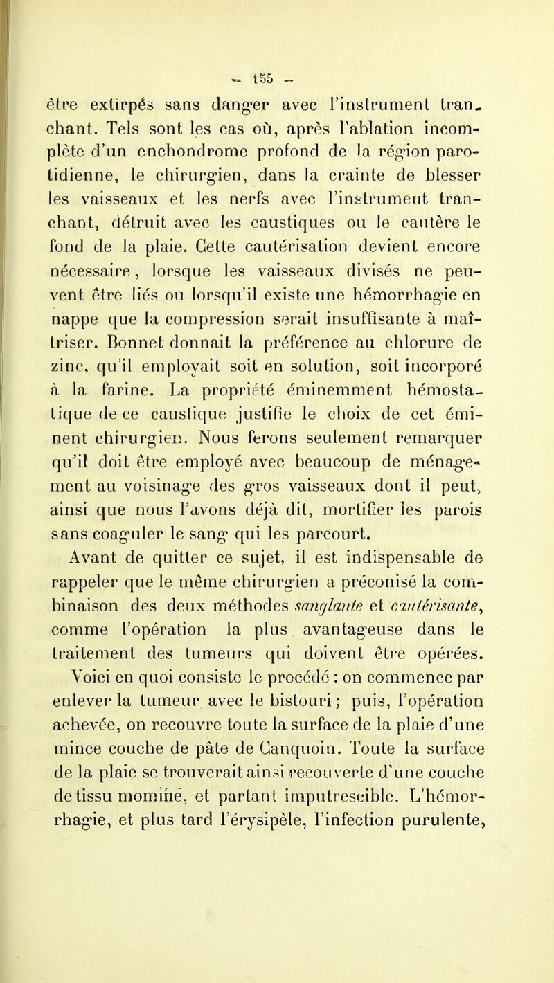 iï>5 être extirpés sans dang*er avec l’instrument tran- chant. Tels sont les cas où, après l’ablation incom- plète cl’un enchondrome profond de la région paro- tidienne, le chirurgien, dans la crainte de blesser les vaisseaux et les nerfs avec l’instrumeut tran- chant, détruit avec les caustiques ou le cautère le fond de la plaie. Cette cautérisation devient encore nécessaire, lorsque les vaisseaux divisés ne peu- vent être liés ou lorsqu’il existe une hémorrhagie en nappe que la compression serait insuffisante à maî- triser. Bonnet donnait la préférence au chlorure de zinc, qu’il employait soit en solution, soit incorporé à la farine. La propriété éminemment hémosta- tique de ce caustique justifie le choix de cet émi- nent chirurgien. Nous ferons seulement remarquer qu'il doit être employé avec beaucoup de ménage- ment au voisinage des g’ros vaisseaux dont il peut, ainsi que nous l’avons déjà dit, mortifier les parois sans coaguler le sang qui les parcourt. Avant de quitter ce sujet, il est indispensable de rappeler que le même chirurgien a préconisé la com- binaison des deux méthodes sanglante et cautérisante, comme l’opération la plus avantageuse dans le traitement des tumeurs qui doivent être opérées. Voici en quoi consiste le procédé : on commence par enlever la tumeur avec le bistouri ; puis, l’opération achevée, on recouvre toute la surface de la plaie d’une mince couche de pâte de Canquoin. Toute la surface de la plaie se trouverait ainsi recouverte d’une couche de tissu momifie, et partant imputrescible. L’hémor- rhagie, et plus tard l’érysipèle, l’infection purulente,