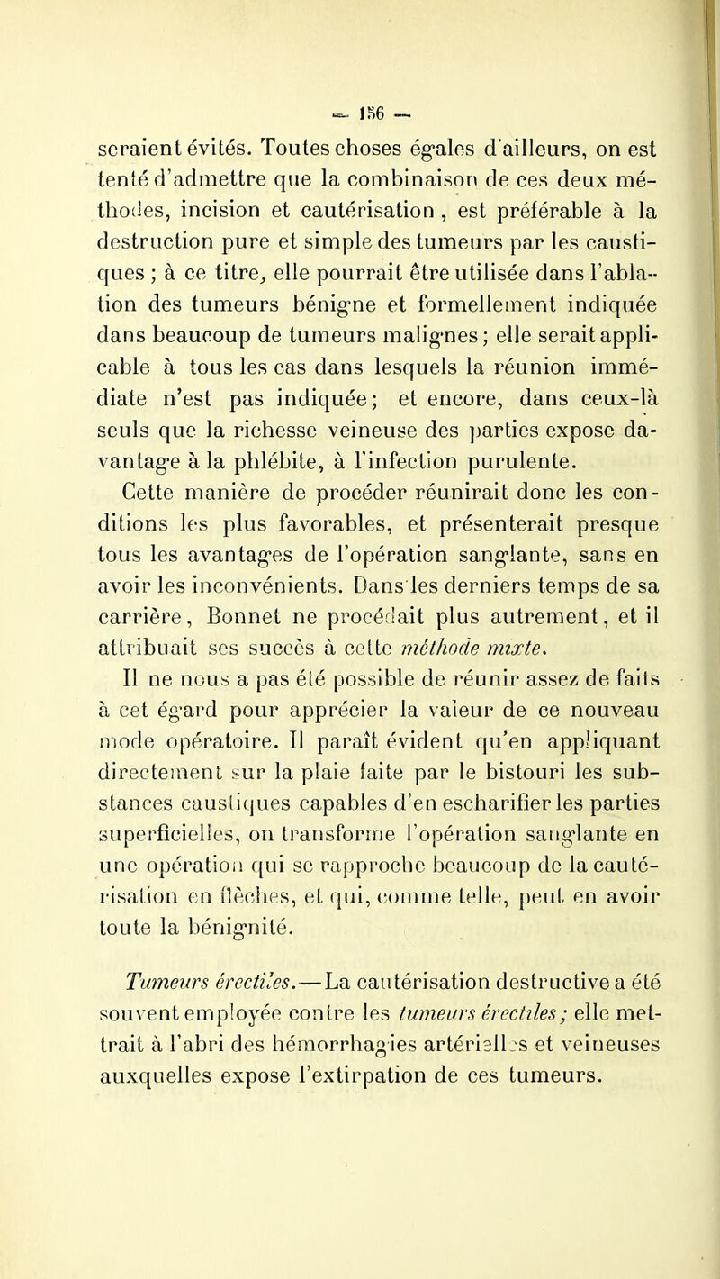 186 — seraient évités. Toutes choses égales d’ailleurs, on est tenté d’admettre que la combinaison de ces deux mé- thodes, incision et cautérisation , est préférable à la destruction pure et simple des tumeurs par les causti- ques ; à ce titre,, elle pourrait être utilisée dans l’abla- tion des tumeurs bénigne et formellement indiquée dans beaucoup de tumeurs malignes; elle serait appli- cable à tous les cas dans lesquels la réunion immé- diate n’est pas indiquée; et encore, dans ceux-là seuls que la richesse veineuse des parties expose da- vantage à la phlébite, à l’infection purulente. Cette manière de procéder réunirait donc les con- ditions les plus favorables, et présenterait presque tous les avantages de l’opération sanglante, sans en avoir les inconvénients. Dans les derniers temps de sa carrière, Bonnet ne procédait plus autrement, et il attribuait ses succès à cette méthode mixte. Il ne nous a pas été possible de réunir assez de faits à cet égard pour apprécier la valeur de ce nouveau mode opératoire. Il paraît évident qu’en appliquant directement sur la plaie faite par le bistouri les sub- stances caustiques capables d’en escharifîer les parties superficielles, on transforme l’opération sanglante en une opération qui se rapproche beaucoup de la cauté- risation en flèches, et qui, comme telle, peut en avoir toute la bénignité. Tumeurs érectiles.—La cautérisation destructive a été souvent employée contre les tumeurs érectiles ; elle met- trait à l’abri des hémorrhagies artérielles et veineuses auxquelles expose l’extirpation de ces tumeurs.