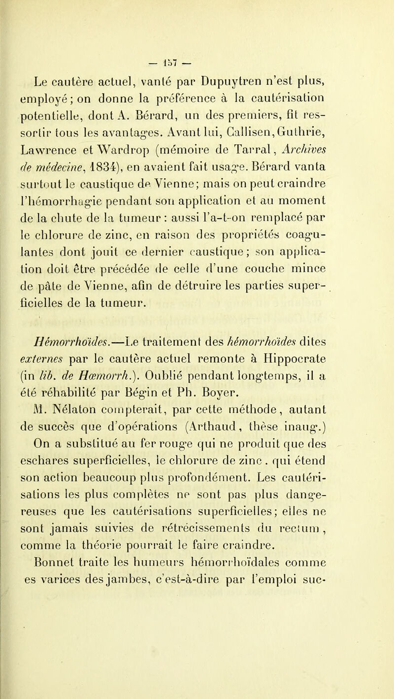 — Ib7 — Le cautère actuel, vanté par Dupuytren n’est plus, employé; on donne la préférence à la cautérisation potentielle, dont A. Bérard, un des premiers, fît res- sortir tous les avantages. Avant lui, Gallisen, Guthrie, Lawrence et Wardrop (mémoire de Tarral, Archives rie médecine, 1834), en avaient fait usage. Bérard vanta surtout le caustique de Vienne; mais on peut craindre l’hémorrhagie pendant son application et au moment de la chute de la tumeur : aussi l’a-t-on remplacé par le chlorure de zinc, en raison des propriétés coagu- lantes dont jouit ce dernier caustique ; son applica- tion doit être précédée de celle d’une couche mince de pâte deVienne, afin de détruire les parties super- ficielles de la tumeur. Hémorrho'ides.—Le traitement des hémorrho'ides dites externes par le cautère actuel remonte à Hippocrate (in lib. de Hœmorrh.). Oublié pendant longtemps, il a été réhabilité par Bégin et Ph. Boyer. M. Nélaton compterait, par cette méthode, autant de succès que d’opérations (Arthaud, thèse inaug.) On a substitué au fer rouge qui ne produit que des eschares superficielles, le chlorure de zinc . qui étend son action beaucoup plus profondément. Les cautéri- sations les plus complètes ne sont pas plus dange- reuses que les cautérisations superficielles; elles ne sont jamais suivies de rétrécissements du rectum , comme la théorie pourrait le faire craindre. Bonnet traite les humeurs hémorrhoïdales comme es varices des jambes, c’est-à-dire par l’emploi suc-