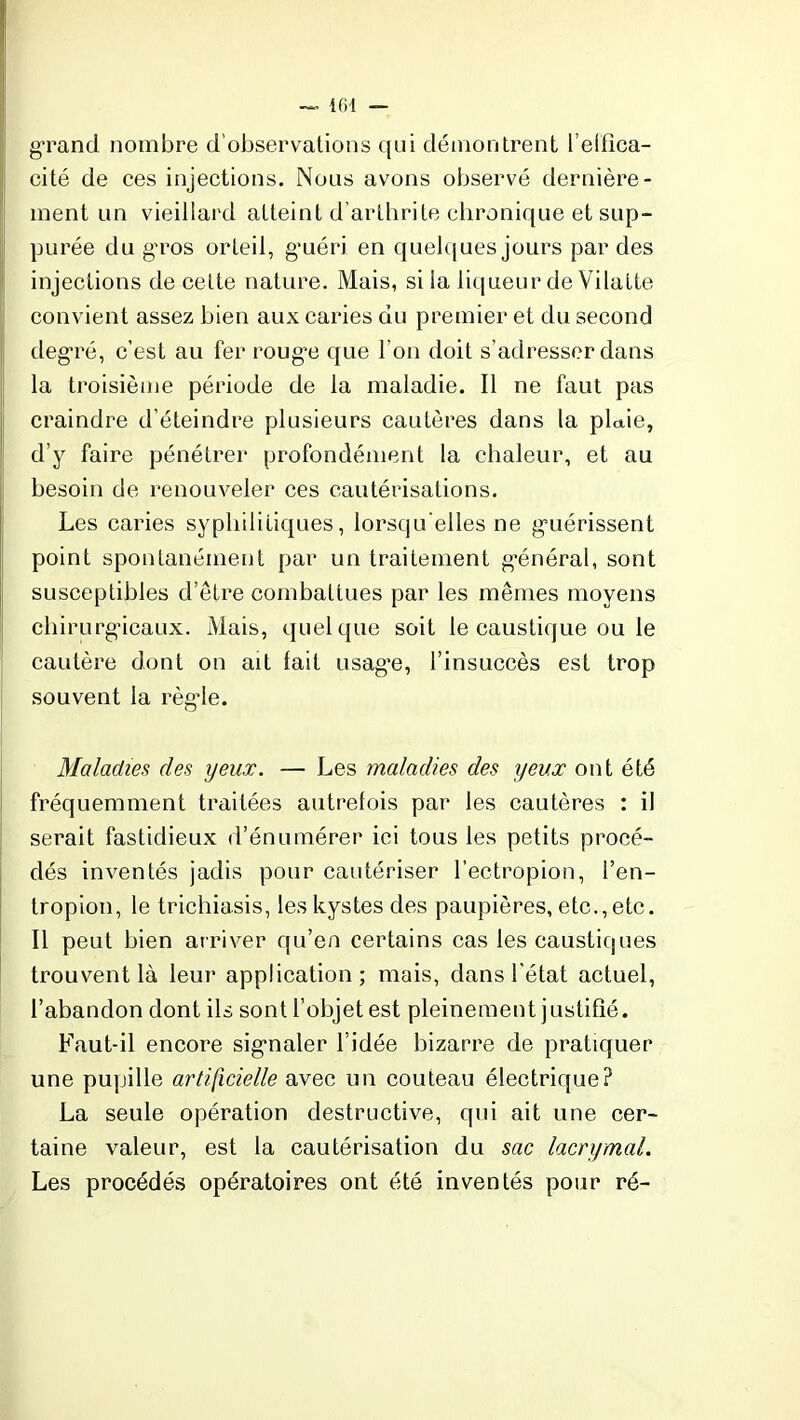 g-rand nombre d’observations qui démontrent l’elfîca- cité de ces injections. Nous avons observé dernière- ment un vieillard atteint d'arthrite chronique et sup- purée du gros orteil, g’uéri en quelques jours par des injections de cette nature. Mais, si la liqueur de Vilatte convient assez bien aux caries du premier et du second degré, c’est au fer rouge que l’on doit s’adresser dans la troisième période de la maladie. Il ne faut pas craindre d’éteindre plusieurs cautères dans la plaie, d’y faire pénétrer profondément la chaleur, et au besoin de renouveler ces cautérisations. Les caries syphilitiques, lorsqu'elles ne guérissent point spontanément par un traitement général, sont susceptibles d’être combattues par les mêmes moyens chirurgicaux. Mais, quelque soit le caustique ou le cautère dont on ait lait usag’e, l’insuccès est trop souvent la règle. Maladies des yeux. — Les maladies des yeux ont été fréquemment traitées autrefois par les cautères : il serait fastidieux d’énumérer ici tous les petits procé- dés inventés jadis pour cautériser l’ectropion, l’en- tropion, le trichiasis, les kystes des paupières, etc., etc. Il peut bien arriver qu’en certains cas les caustiques trouvent là leur application; mais, dans l’état actuel, l’abandon dont ils sont l’objet est pleinement justifié. Faut-il encore signaler l’idée bizarre de pratiquer une pupille artificielle avec un couteau électrique? La seule opération destructive, qui ait une cer- taine valeur, est la cautérisation du sac lacrymal. Les procédés opératoires ont été inventés pour ré-