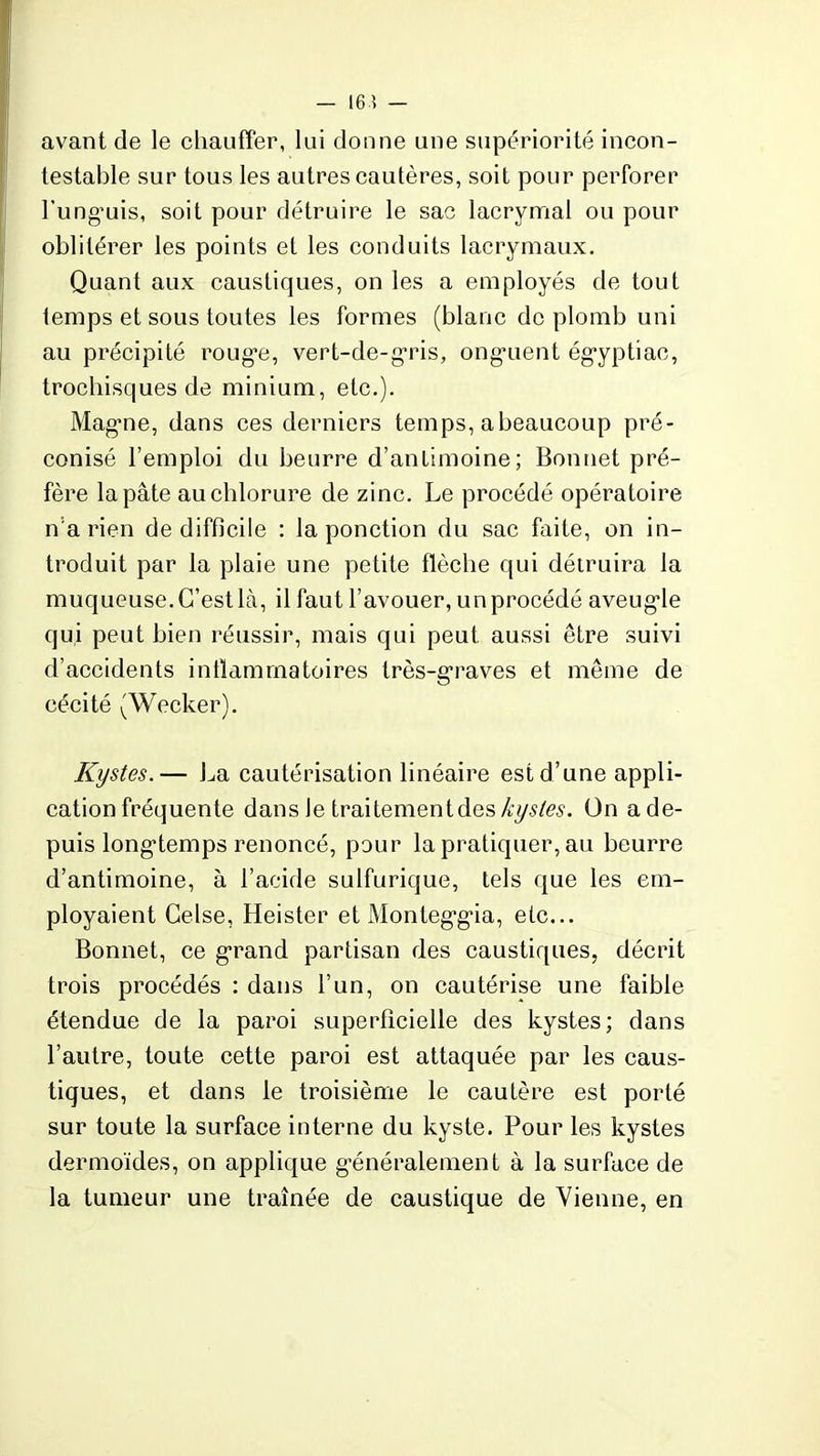 — 164 — avant de le chauffer, lui donne une supériorité incon- testable sur tous les autres cautères, soit pour perforer l’ung’uis, soit pour détruire le sac lacrymal ou pour oblitérer les points et les conduits lacrymaux. Quant aux caustiques, on les a employés de tout lemps et sous toutes les formes (blanc do plomb uni au précipité roug*e, vert-de-gris, ongaient ég*yptiac, trochisques de minium, etc.). Mag-ne, dans ces derniers temps, abeaucoup pré- conisé l’emploi du beurre d’antimoine; Bonnet pré- fère la pâte au chlorure de zinc. Le procédé opératoire n a rien de difficile : la ponction du sac faite, on in- troduit par la plaie une petite flèche qui détruira la muqueuse. C’est là, il faut l’avouer, un procédé aveugde qui peut bien réussir, mais qui peut aussi être suivi d’accidents inflammatoires très-graves et même de cécité (Wecker). Kystes.— La cautérisation linéaire est d’une appli- cation fréquente dans Je traitement des kystes. Ün a de- puis longtemps renoncé, pour la pratiquer, au beurre d’antimoine, à l’acide sulfurique, tels que les em- ployaient Celse, Heister et Monteggga, etc... Bonnet, ce grand partisan des caustiques, décrit trois procédés : dans l’un, on cautérise une faible étendue de la paroi superficielle des kystes; dans l’autre, toute cette paroi est attaquée par les caus- tiques, et dans le troisième le cautère est porté sur toute la surface interne du kyste. Pour les kystes dermoïdes, on applique généralement à la surface de la tumeur une traînée de caustique de Vienne, en