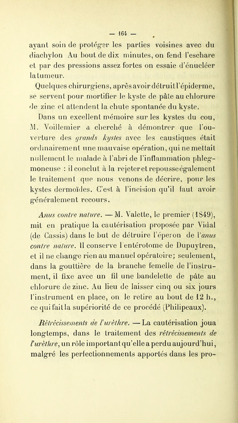 ayant soin de protéger les parties voisines avec du diachylon Au bout de dix minutes, on fend l’eschare et par des pressions assez fortes on essaie d’énucléer latumeur. Quelques chirurgiens, après avoir détruit l’épiderme, se servent pour mortifier le kyste de pâte au chlorure de zinc et attendent la chute spontanée du kyste. Dans un excellent mémoire sur les kystes du cou, M. Voillemier a cherché à démontrer que l'ou- verture des grands kystes avec les caustiques était ordinairement une mauvaise opération, qui ne mettait nullement le malade à l’abri de l’inflammation phleg- moneuse : il conclut à la rejeteret repousseégalement le traitement que nous venons de décrire, pour les kystes dermoïdes. C’est à l’incision qu’il faut avoir généralement recours. Anus contre nature. —M. Valette, le premier (1S49), mit en pratique la cautérisation proposée par Vidal (de Cassis) dans le but de détruire l’éperon de Y anus contre nature. 11 conserve l entérotome de Dupuytren, et il ne change rien au manuel opératoire; seulement, dans la gouttière de la branche femelle de l’instru- ment, il fixe avec un fil une bandelette de pâte au chlorure de zinc. Au lieu de laisser cinq ou six jours l’instrument en place, on le retire au bout de 12 li., cequifaitla supériorité de ce procédé (Philipeaux). Rétrécissements de l'urètlire. —La cautérisation joua longtemps, dans le traitement des rétrécissements de l'urèthre, un rôle important qu’elle a perdu aujourd’hui, malgré les perfectionnements apportés dans les pro-