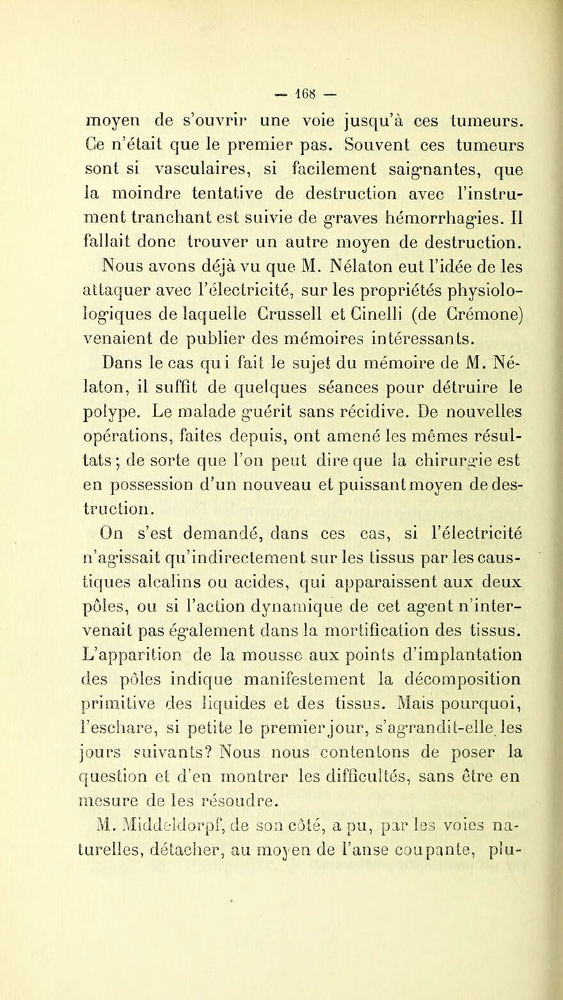 moyen de s’ouvrir une voie jusqu’à ces tumeurs. Ce n’était que le premier pas. Souvent ces tumeurs sont si vasculaires, si facilement saignantes, que la moindre tentative de destruction avec l’instru- ment tranchant est suivie de graves hémorrhagies. Il fallait donc trouver un autre moyen de destruction. Nous avons déjà vu que M. Nélaton eut l’idée de les attaquer avec l’électricité, sur les propriétés physiolo- logiques de laquelle Crussell et Cinelli (de Crémone) venaient de publier des mémoires intéressants. Dans le cas qui fait le sujet du mémoire de M. Né- laton, il suffît de quelques séances pour détruire le polype. Le malade guérit sans récidive. De nouvelles opérations, faites depuis, ont amené les mêmes résul- tats ; de sorte que l’on peut dire que la chirurgie est en possession d’un nouveau et puissant moyen de des- truction. On s’est demandé, dans ces cas, si l’électricité n’agissait qu’indirectement sur les tissus par les caus- tiques alcalins ou acides, qui apparaissent aux deux pôles, ou si l’action dynamique de cet agent n inter- venait pas également dans la mortification des tissus. L’apparition de la mousse aux points d’implantation des pôles indique manifestement la décomposition primitive des liquides et des tissus. Mais pourquoi, l’eschare, si petite le premier jour, s’agrandit-elle les jours suivants? Nous nous contentons de poser la question et d'en montrer les difficultés, sans être en mesure de les résoudre. M. Middeldorpf, de son côté, a pu, par Iss voies na- turelles, détacher, au moyen de l’anse coupante, plu-