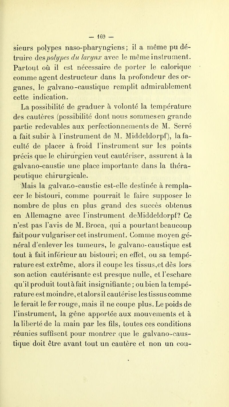 sieurs polypes naso-pharyngiens ; il a même pu dé- truire des polypes du larynx avec le même instrument. Partout où il est nécessaire de porter le calorique comme agent destructeur dans la profondeur des or- ganes, le galvano-caustique remplit admirablement cette indication. La possibilité de graduer à volonté la température des cautères (possibilité dont nous sommesen grande partie redevables aux perfectionnements de M. Serré a fait subir à l’instrument de M. Middeldorpf), la fa- culté de placer à froid l’instrument sur les points précis que le chirurgien veut cautériser, assurent à la galvano-caustie une place importante dans la théra- peutique chirurgicale. Mais la galvano-caustie est-elle destinée à rempla- cer le bistouri, comme pourrait le faire supposer le nombre de plus en plus grand des succès obtenus en Allemagne avec l’instrument deMiddeldorpf? Ce n’est pas l’avis de M. Broca, qui a pourtant beaucoup faitpour vulgariser cet instrument. Comme moyen gé- néral d’enlever les tumeurs, le galvano-caustique est tout à fait inférieur au bistouri; en effet, ou sa tempé- rature est extrême, alors il coupe les tissus,et dès lors son action cautérisante est presque nulle, et l’eschare qu’il produit tout à fait insignifiante; ou bien la tempé- rature est moindre, et alors il cautérise les tissus comme le ferait le fer rouge, mais il ne coupe plus. Le poids de l’instrument, la gêne apportée aux mouvements et à la liberté de la main par les fils, toutes ces conditions réunies suffisent pour montrer que le galvano-caus- tique doit être avant tout un cautère et non un cou-