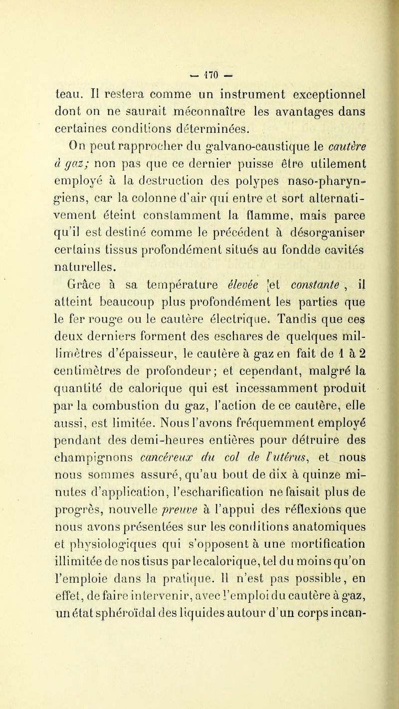 teau. Il restera comme un instrument exceptionnel dont on ne saurait méconnaître les avantages dans certaines conditions déterminées. On peut rapprocher du galvano-caustique le cautère à gaz; non pas que ce dernier puisse être utilement employé à la destruction des polypes naso-pharyn- giens, car la colonne d’air qui entre et sort alternati- vement éteint constamment la flamme, mais parce qu’il est destiné comme le précédent à désorganiser certains tissus profondément situés au fondde cavités naturelles. Grâce à sa température élevée 'et constante , il atteint beaucoup plus profondément les parties que le fer rouge ou le cautère électrique. Tandis que ces deux derniers forment des eschares de quelques mil- limètres d’épaisseur, le cautère à gaz en fait de 1 à 2 centimètres de profondeur; et cependant, malgré la quantité de calorique qui est incessamment produit par la combustion du gaz, l’action de ce cautère, elle aussi, est limitée. Nous l’avons fréquemment employé pendant des demi-heures entières pour détruire des champignons cancéreux du col de l'utérus, et nous nous sommes assuré, qu’au bout de dix à quinze mi- nutes d’application, l’escharifîcation ne faisait plus de progrès, nouvelle ‘preuve à l’appui des réflexions que nous avons présentées sur les conditions anatomiques et physiologiques qui s’opposent à une mortification illimitée de nostisus parlecalorique, tel du moins qu’on l’emploie dans la pratique. 11 n’est pas possible, en effet, de faire intervenir, avec l’emploi du cautère à g’az, unétatsphéroïdal des liquides autour d’un corps incan-